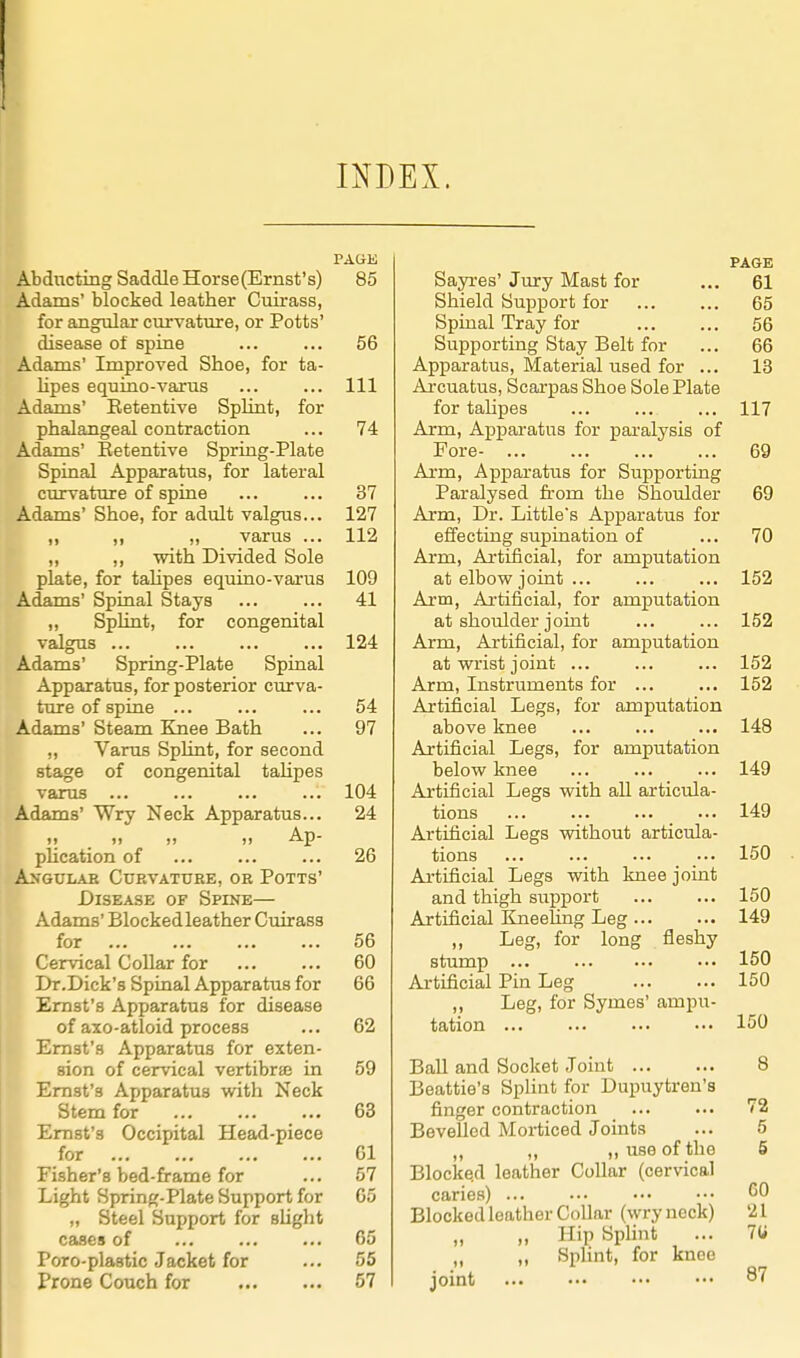 INDEX. PAGK Abducting Saddle Horse(Ernst's) 85 Adams' blocked leather Cuirass, for angular curvature, or Potts' disease of spine ... ... 56 Adams' Improved Shoe, for ta- lipes equino-varus ... ... Ill Adams' Eetentive Splint, for phalangeal contraction ... 74 Adams' Eetentive Spring-Plate Spinal Apparatus, for lateral curvature of spine ... ... 37 Adams' Shoe, for adult valgus... 127 ,, „ „ varus ... 112 „ ,, with Divided Sole plate, for talipes equino-varus 109 Adams' Spinal Stays ... ... 41 ,, SpUnt, for congenital valgus ... ... ... ... 124 Adams' Spring-Plate Spinal Apparatus, for posterior curva- tture of spine ... ... ... 54 Adams' Steam Knee Bath ... 97 „ Varus Splint, for second stage of congenital taUpes varus ... ... ... ... 104 Adams' Wry Neck Apparatus... 24 )i 1) >> )) Ap- plication of 26 An'gulab Cuevattjee, oe Potts' Disease of Spine— Adams' Blocked leather Cuirass for 56 Cervical CoUar for ... ... 60 Dr.Dick's Spinal Apparatus for 66 Ernst's Apparatus for disease of axo-atloid process ... 62 Ernst's Apparatus for exten- sion of cervical vertibrffi in 59 Ernst's Apparatus with Neck Stem for 63 Ernst's Occipital Head-piece for 61 Fisher's bed-frame for ... 57 Light Spring-Plate Support for 65 „ Steel Support for sUght cases of 65 Poro-plastic Jacket for ... 55 Prone Couch for 57 PAGE Sayres' Jury Mast for ... 61 Shield Support for ... ... 65 Spinal Tray for ... ... 56 Supporting Stay Belt for ... 66 Apparatus, Material used for ... 13 Ai-cuatus, Scarpas Shoe Sole Plate for talipes ... ... ... 117 Arm, Appai-atns for pai-alysis of Fore- 69 Arm, Apparatus for Supporting Paralysed from the Shoulder 69 Arm, Dr. Little's Apparatus for effecting supination of ... 70 Arm, Artificial, for amputation at elbow joint ... ... ... 152 Arm, Artificial, for amputation at shoulder joint ... ... 152 Arm, Artificial, for amputation at wrist joint ... ... ... 152 Arm, Instruments for ... ... 152 Artificial Legs, for amputation above knee ... ... ... 148 Artificial Legs, for amputation below knee ... ... ... 149 Artificial Legs with all articula- tions 149 Artificial Legs without articula- tions ... ... ... ... 150 Ai'tificial Legs with knee joint and thigh support ... ... 150 Artificial ItneeHng Leg 149 ,, Leg, for long fleshy stump 150 Artificial Pin Leg 150 ,, Leg, for Symes' ampu- tation 150 Ball and Socket Joint 8 Beattie's Splint for Dupuytren's finger contraction 72 Bevelled Moi-ticed Joints ... 5 „ ,, ,, use of the 5 Blocked leather Collar (cervical caries) ... ... ••• ••• <50 Blocked leather Collar (wryneck) 21 „ „ Hip Si^lint ... 70 „ „ SpHnt, for knee joint ... ••• ••• ••• 87
