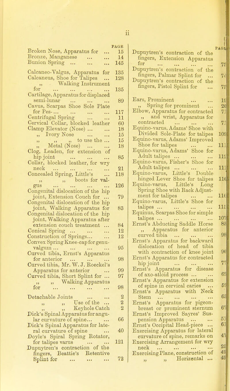 Broken Nose, Apparatus for Bronze, Manganese Bunion Spring Calcaneo-Valgus, Apparatus for Calcaneus, Shoe for Talipes „ WaLking Instnunent for Cartilage, Apparatus for displaced semi-lunar ... Cavus, Scarpas Shoe Sole Plate for Pes-... Centrifugal Spring Cervical Collar, blocked leather Clamp Elevator (Nose) ,, Ivory Nose ,, ,, to use the ... „ Metal (Nose) Clog, Leaden, for extension of hip joint CoUar, blocked leather, for wry neck Concealed Spring, Little's ,, ,, boots for val- gus ... ... Congenital dislocation of the hip joint, Extension Couch for ... Congenital dislocation of the hip joint. Walking Apparatus for Congenital dislocation of the hip joint. Walking Apparatus after extension couch treatment .. Conical Spring ... Construction of Springs... Convex Spring Knee-cap for genu valgum ... Curved tibia, Ernst's Apparatus for anterior ... Curved tibia, Mr. W. J. Eoeckel' Apparatus for anterior Curved tibia. Short Splint for .. ,, ,, Walking Apparatus for Detachable Joints ,, ,, Use of the ,, ,, Keyhole Catch Dick's Spinal Apparatus for angu lar cm-vature of spine... Dick's Spinal Apparatus for late ral curvature of spine Doyle's Spiral Spring Eotator for taUpes varus Dupuytren's contraction of the fingers, Beattie's Betentive Splint for PAGE 15 14 145 135 128 135 89 117 11 60 18 15 15 18 85 21 118 126 79 83 84 12 12 95 98 99 97 98 2 2 2 66 40 121 72 Dupuytren's contraction of the fingers, Extension Apparatus for Dupuytren's contraction of the fingers, Pahnar Sphnt for ... 7< Dupuytren's contraction of the fingers, Pistol Sphnt for Ears, Prominent ,, Spring for prominent Elbow, Apparatus for contracted ,, and wrist. Apparatus for contracted Equino-varus, Adams' Shoe with Divided Sole-Plate for tahpes Equino-varus, Adams' Improved Shoe for talipes Equino-varus, Adams' Shoe for Adult talipes ... Equino-varus, Fisher's Shoe for Adult talipes Equino-varus, Little's Double hinged Lever Shoe for tahpes Equino-varus, Little's Long Spring Shoe with Eack Adjust- ment for tahpes Equino-varus, Little's Shoe for talipes ... Equinus, Scarpas Shoe for simple tahpes ... 107 Ernst's Abducting Saddle Horse 8t ,, Appai'atus for anterior curved tibia ... ... ... 9f' Ernst's Apparatus for backward dislocation of head of tibia with conta-action of knee joint 9(' Ernst's Apparatus for contracted hip joint ... ... ... 7! Ernst's Apparatus for disease of axo-atloid process 6? Ernst's Apparatus for extension of spine in cervical caries ... 5' Ernst's Apparatus with Neck Stem 6t Ernst's Apparatus for pigeon- breast or prominent sternum 6'. Ernst's Improved SajTes' Sus- pension Apparatus ST Ernst's Occipital Head-piece ... 6; Exercising Apparatus for lateral curvature of spine, remarks on Exercising Arrangement for wry neck Exercising Plane, construction of ,, „ Horizontal ...