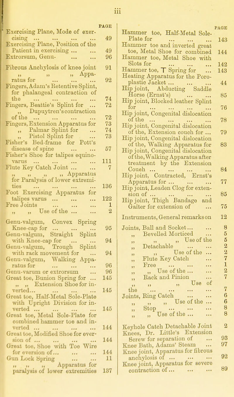 PAGE Exercising Plane, Mode of exer- cising ... ... ... ... 49 Exercising Plane, Position of the Patient in exercising ... ... 49 Extrorsum, Genu- 96 Fibrous Anchylosis of knee joint 91 „ „ „ Appa- ratus for 92 Fingers, Adam's Retentive Sphnt, for phalangeal contraction of the 74 Fingers, Beattie's Sphnt for ... 72 ,, Dupuytren's contraction of the 72 Fingers, Extension Apparatus for 73 ,, Palmar SpUnt for ... 74 „ Pistol Sphnt for ... 73 Fisher's Bed-frame for Pott's disease of spine ... ... 57 Fisher's Shoe for talipes equino- varus ... ... ... ... Ill Flute Key Catch Joint ... ... 7 „ ,, „ Apparatus for Paralysis of lower extremi- ties 186 Foot Exercising Apparatus for talipes varus ... ... ... 122 Free Joints ... ... ... 1 ,, ,, Use of the 2 Genu-valgum, Convex Spring Knee-cap for ... ... ... 95 Genu-valgum, Straight Splint ^vith Knee-cap for ... ... 94 Genu-valgum, Trough Splint with rack movement for ... 94 Genu-valgum, Walking Appa- ratus for ... ... ... 96 Genu-varum or extrorsum ... 96 Great toe, Bunion Spring for ... 145 „ „ Extension Shoe for in- verted... 145 Great toe, Half-Metal Sole-Plate with Upright Division for in- verted ... ... ... ... 145 Great toe. Metal Sole-Plate for combined hammer toe and in- verted ... ... ... ... 144 ''ireat toe, Modified Shoe for aver- sion of ... ... ... ... 144 reat toe, Shoe with Toe Wire for eversion of... ... ... 144 Gun Lock Spring 11 ,, ,, ,, Apparatus for paralysis of lower extremities 137 PAGE Hammer toe. Half-Metal Sole- Plate for 143 Hammer toe and inverted gi-eat toe. Metal Shoe for combined 144 Hammer toe. Metal Shoe with Slots for 142 Hammer toe, T S^jring for ... 148 Heating Apparatus for the Poro- plastio Jacket 44 Hip joint. Abducting Saddle Horse (Ernst's) 85 Hip joint, Blocked leather Splint for 76 Hip joint. Congenital dislocation of the 78 Hip joint, Congenital dislocation of the. Extension couch for ... 79 Hip joint, Congenital dislocation of the, Walking Apparatus for 88 Hip joint. Congenital dislocation of the, Walking Apparatus after treatment by the Extension Couch 84 Hip joint, Contracted, Ernst's Apparatus for ... ... ... 77 Hip joint. Leaden Clog for exten- sion of ... ... ... ... 85 Hip joint. Thigh Bandage and Gaiter for extension of ... 75 Instruments, General remarks on 12 Joints, Ball and Socket... „ Bevelled Morticed „ „ ,, Use of the ,, Detachable „ ,, Use of the „ Flute Key Catch „ Free ,, ,, Use of the ... ,, Eack and Pinion Use of the Joints, Eing Catch „ Use of the ,, Stop ,, Use of the ... 8 5 5 2 2 7 1 2 7 7 6 6 8 8 Keyhole Catch Detachable Joint 2 Knees, Dr. Little's Extension Screw for separation of ... 93 Knee Bath, Adams' Steam ... 97 Knee joint, Apparatus for fibrous anchylosis of ... •■• ••• 92 Knee joint. Apparatus for severe contraction of