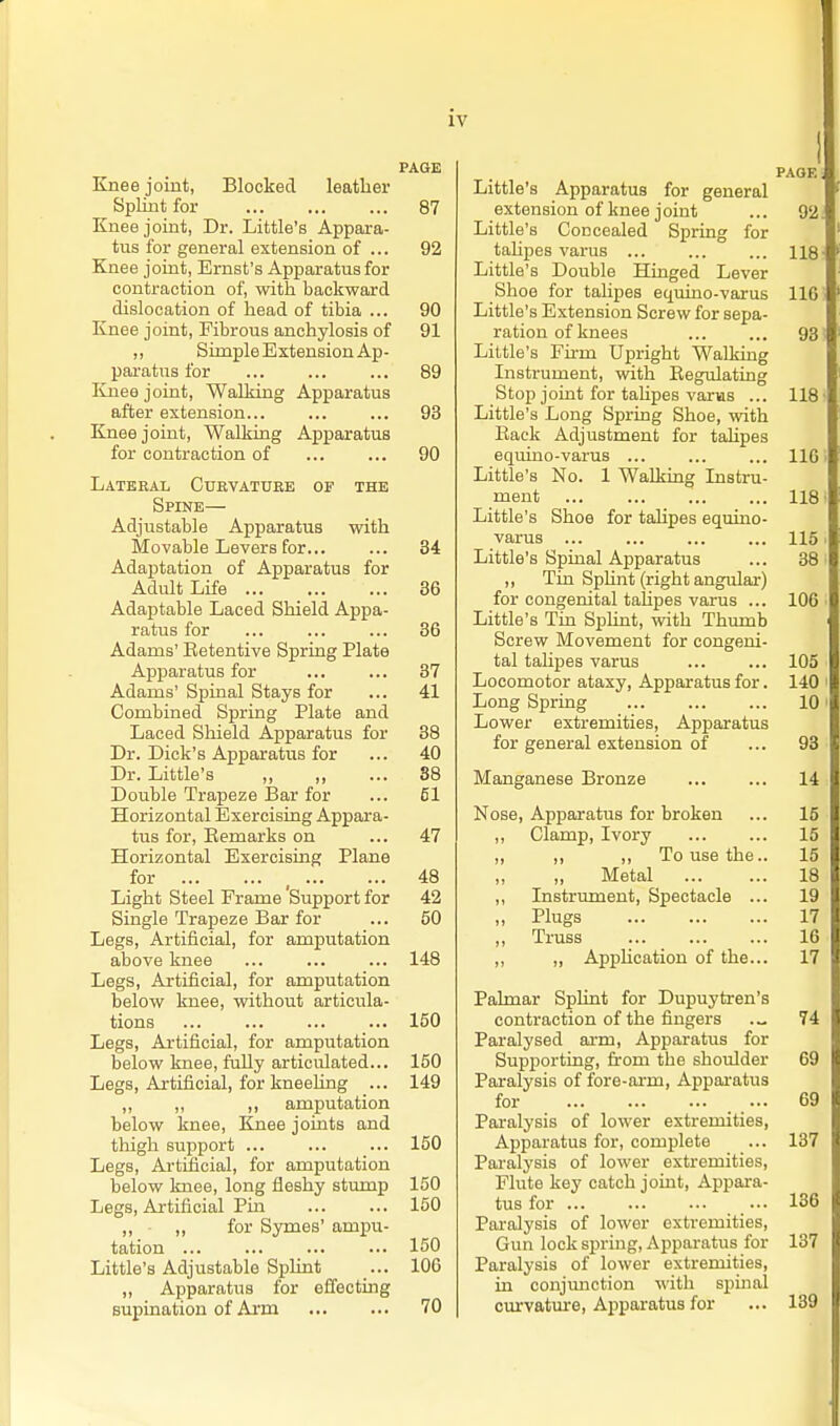PAGE Knee joint, Blocked leather Splint for 87 Knee joint, Dr. Little's Appara- tus for general extension of ... 92 Knee joint, Ernst's Apparatus for contraction of, with backward dislocation of head of tibia ... 90 Knee joint. Fibrous anchylosis of 91 „ Simple Extension Ap- paratus for ... 89 linee joint, Walking Apparatus after extension... ... ... 93 Knee joint, Walking Apparatus for contraction of 90 Lateral Curvature of the Spine— Adjustable Apparatus with Movable Levers for... ... 34 Adaptation of Apparatus for Adult Life 36 Adaptable Laced Shield Appa- ratus for ... ... ... 36 Adams' Eetentive Spring Plate Apparatus for ... ... 37 Adams' Spinal Stays for ... 41 Combined Spring Plate and Laced Shield Apparatus for 38 Dr. Dick's Apparatus for ... 40 Dr. Little's 88 Double Trapeze I3ar for ... 51 Horizontal Exercising Appara- tus for, Eemarks on ... 47 Horizontal Exercising Plane for , 48 Light Steel Frame Support for 42 Single Trapeze Bar for ... 50 Legs, Artificial, for amputation above knee ... ... ... 148 Legs, Artificial, for amputation below knee, without articula- tions ... ... ... ... 150 Legs, Artificial, for amputation below knee, fully articulated... 150 Legs, Artificial, for kneeUng ... 149 ,, ,, ,, amputation below knee. Knee joints and tliigh support ... ... ... 150 Legs, Artificial, for amputation below knee, long fleshy stump 150 Legs, Artificial Pin 150 ,, • ,, for Symes' ampu- tation 150 Little's Adjustable Splint ... 106 ,, Apparatus for effecting supination of Arm 70 page , Little's Apparatus for general extension of knee j oint ... 92 Little's Concealed Spring for tahpes varus ... ... ... 118 Little's Double Hinged Lever Shoe for talipes equino-varus 116 Little's Extension Screw for sepa- ration of knees 93 Little's Firm Upright Walking Instrument, with Eegulating Stop joint for taUpes varas ... 118 Little's Long Spring Shoe, with Back Adjustment for talipes equino-varus 116 Little's No. 1 WalkLug Instru- ment 118 Little's Shoe for talipes equino- varus 115 Little's Spinal Apparatus ... 38 ,, Tin Sphnt (right angular) for congenital tahpes varus ... 106 Little's Tin Sphnt, with Thumb Screw Movement for congeni- tal talipes varus ... ... 105 Locomotor ataxy, Apparatus for. 140 Long Spring 10 Lower extremities. Apparatus for general extension of ... 93 Manganese Bronze 14 Nose, Apparatus for broken ... 15 ,, Clamp, Ivory 15 ,, ,, ,, To use the.. 15 „ Metal 18 ,, Instrument, Spectacle ... 19 „ Plugs 17 „ Truss 16 ,, ,, Apphcation of the... 17 Pahnar Splint for Dupuytren's contraction of the fingers 74 Paralysed arm, Apparatus for Supporting, from the shoulder 69 Paralysis of fore-arm, Appai-atus for ... 69 Paralysis of lower extremities. Apparatus for, complete ... 137 Paralysis of lower extremities. Flute key catch joint. Appara- tus for 136 Pai-alysis of lower extremities. Gun lock spring. Apparatus for 137 Paralysis of lower extremities, in conjmiction with spuial curvatm*e. Apparatus for ... 139