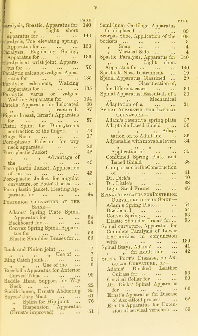 PAGE ivialysis, Spastic, Apparatus for 140 ,, „ Light short apparatus for 140 'aral^-sis, Toe elevating spring, Apparatus for ... ... ... 133 ?aralysis, Kegulating Spring, Apparatus for ... ... ... 133 Paralysis at wrist joint, Appara- tus for ... ... •.. ... 70 Pai-alytic calcaneo-valgus. Appa- ratus for ... 135 Paralytic calcaneus. Walking Apparatus for ... ... ... 135 Paralytic varus or valgus. Walking Apparatus for ... 134 Patella, Apparatus for dislocated 88 „ „ ,, fractured. 87 EPigeon-breast, Ernst's Apparatus for 67 I Pistol Splint for Dupuytren's contraction of the fingers ... 73 ; Plugs, Nose 17 Poro-plastic Fulcrum for wry neck apparatus ... ... 26 Poro-plastic Jacket 42 „ „ „ Advantage of the ... 43 Poro-plastic Jacket, AppUcation of the 43 Poro-plastic Jacket for angular curvature, or Potts' disease ... 55 Poro-plastic jacket. Heating Ap- paratus for 44 POSTEBIOE CtJBVATUEE OF THE Spine— Adams' Spring Plate Spinal Apparatus for 54 Backboard for 54 Convex Spring Spinal Appara- tus for 53 Elastic Shoulder Braces for ... 53 Back and Pinion joint 7 „ „ „ „ Use of ... 7 Eing Catch joint 6 „ „ „ Use of the ... 6 Eoeckel's Apparatus for Anterior Curved Tibia 99 Saddle Head Support for Wry Neck ... ... ... ••• 22 Saddle-horse, Ernst's Abducting 85 Sayres'Jury Mast ... ••. 61 „ Splint for Hip joint ... 76 „ Suspension Apparatus (Ernst's improved) 51 PAGE Semi-lunar Cartilage, Apparatus for displaced 89 Scarpas Shoe, Application of the 108 Sockets 3 „ Snap 4 ,, Vertical Side 4 Spastic Paralysis, Apparatus for 140 ,, ,1 Light short Apparatus for 140 Spectacle Nose Instrxuuent ... 19 Spinal Appai'atus, Classified ... 29 ,, „ Classification of, for different cases ... ... 30 Spinal Apparatus, Essentials of a 30 ,, ,, Mechanical Adaptation of a ... ... 31 Spinal Apparatus foe Lateeal cuevatuee— Adam's retentive spring plate 87 Adaptable Laced Shield ... 36 ,, ,, ,, Adap- tation of, to Adult Hfe ... 86 Adjustable, with movable levers 34 1) )> 1) I) AppHcation of ... ... 35 Combined Spring Plate and Laced Shield ... ... 38 Comparison in theConstruction of 41 Dr. Dick's 40 Dr. Little's 38 Light Steel Frame 42 SpinalAppaeatus forPosteeioe CUEVATURE of THE SpINE Adam's Spring Plate 54 Backboard 54 Convex Spring 53 Elastic Shoulder Braces for ... 53 Spinal curvature. Apparatus for Complete Paralysis of Lower Extremities, in conjimction with ... ... ••• ••• 139 Spinal Stays, Adams' 41 „ for Adult Life ... 42 Spine, Pott's Disease, oe An- gular Cuevature,.of— Adams' Blocked Leather Cuu-ass for ... ... ... 56 Cervical Collar for 60 Dr. Dicks' Spmal Apparatus for - 66 Ernst's Apparatus for Disease of Axo-atloid process ... 62 Ernst's Apparatus for Exten- sion of cervical vertebrte ... 59