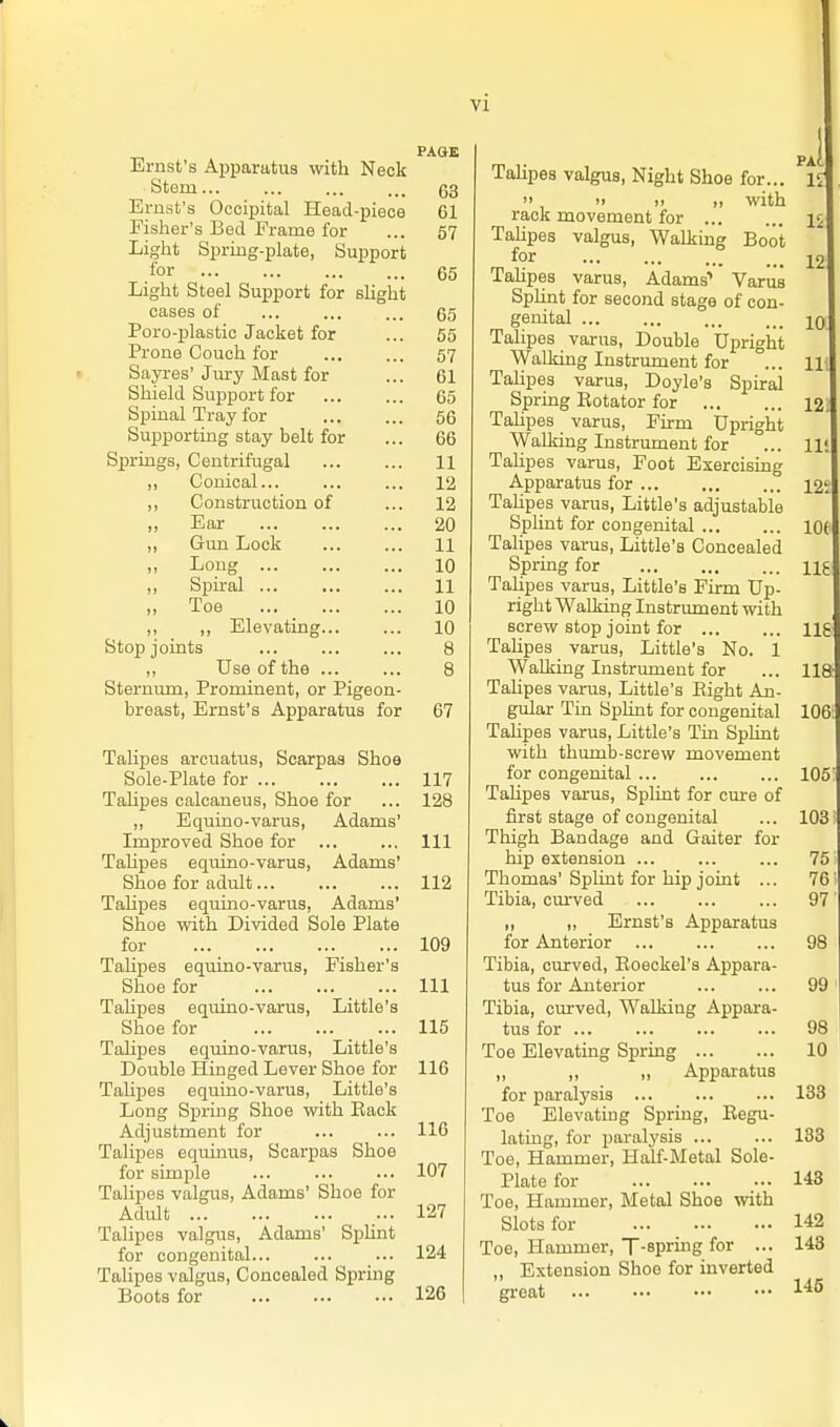 PAGE Ernst's Apparatus with Neck Stem 63 Ernst's Occipital Head-piece 61 Fisher's Bed Erame for ... 57 Light Spring-plate, Support for 65 Light Steel Support for slight cases of ... ... ... 65 Poro-plastic Jacket for ... 55 Prone Couch for ... ... 57 Sayi-es' Jury Mast for ... 61 Shield Support for 65 Spinal Tray for 56 Supporting stay belt for ... 66 SiJrings, Centrifugal 11 ,, Conical... ... ... 12 ,, Construction of ... 12 „ Ear 20 ,, Gun Lock 11 ,> Long 10 ,, Spiral 11 „ Toe 10 ,, ,, Elevating 10 Stop joints 8 ,, Use of the ... ... 8 Sternum, Prominent, or Pigeon- breast, Ernst's Apparatus for 67 Talipes arcuatus, Scarpas Shoe Sole-Plate for 117 TaUpes calcaneus. Shoe for ... 128 ,, Equino-varus, Adams' Improved Shoe for Ill TaHpes equino-varus, Adams' Shoe for adult 112 Talipes equmo-varus, Adams' Shoe vnth Divided Sole Plate for ... 109 Tahpes equino-varus, Fisher's Shoe for ... Ill Tahpes eqxiino-varus, Little's Shoe for ... 115 Talipes equino-varus. Little's Double Hinged Lever Shoe for 116 TaUpes equino-varus, Little's Long Spring Shoe with Eack Adjustment for ... ... 116 Talipes equinus, Scarpas Shoe for simple ... ... ... 107 TaUpes valgiis, Adams' Shoe for Adult ... 127 TaUpes valgus, Adams' Si)Unt for congenital... ... ... 124 Talipes valgus. Concealed Spring Boots for 126 TaUpes valgus, Night Shoe for... 1^.  >> II ,, with rack movement for 1^ TaUpes valgus. Walking Boot for 12 TaUpes varus, Adams' Varus Sphnt for second stage of con- genital JO Talipes varus, Double Upright Walking Instrument for ... 11; Talipes varus, Doyle's Spiral Spring Botator for 12. TaUpes varus. Firm Upright ^yalking Instrument for ... lit Talipes varus, Foot Exercising Apparatus for 12; Tahpes varus, Little's adjustable Splint for congenital lot Talipes varus. Little's Concealed Spring for nj TaUpes varus. Little's Firm Up- right Walking Instriunent with screw stop joint for Hg Talipes varus, Little's No. 1 Walking Instrument for ... 118 TaUpes varus. Little's Eight An- gular Tin Splint for congenital 106; Talipes varus. Little's Tin Splint with thumb-screw movement for congenital 105' TaUpes varus. Splint for cme of first stage of congenital ... 103' Thigh Bandage and Gaiter for hip extension ... ... ... 75 Thomas'SpUnt for Uip joint ... 76' Tibia, cm-ved 97' „ „ Ernst's Apparatus for Anterior 98 Tibia, curved, Eoeckel's Appara- tus for Anterior 99 Tibia, cm-ved, Walking Appara- tus for 98 Toe Elevating Spring 10 „ „ „ Appai-atus for paralysis 133 Toe Elevating Spring, Eegu- latiug, for paralysis ... ... 133 Toe, Hammer, Half-Metal Sole- Plate for 143 Toe, Hammer, Metal Shoe with Slots for 142 Toe, Hammer, T-sprmg for ... 143 „ Extension Shoo for inverted great 1^5