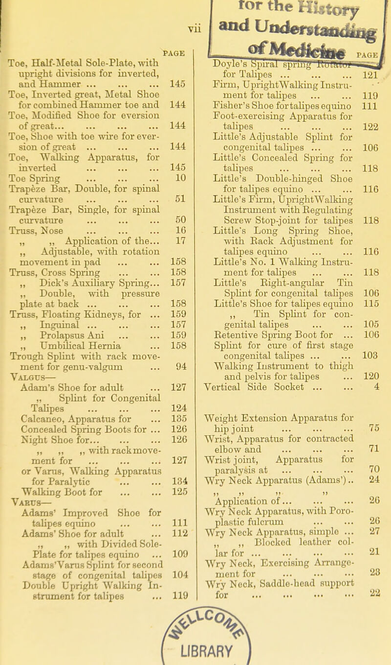 PAGE Toe, Half-Metal Sole-Plate, with upright divisions for invertecl, and Hammer ... ... ... 145 Toe, Inverted gi'oat. Metal Shoe for combined Hammer toe and 144 Toe, Modified Shoe for eversion of gi-eat 144 Toe, Shoe with toe wire for ever- sion of gi'e at ... ... ... 144 Toe, Walking Apparatus, for inverted ... ... ... 145 Toe Spring 10 Trapeze Bar, Double, for spinal curvature ... ... ... 51 Trapeze Bar, Siagle, for spinal curvature ... ... ... 50 Truss, Nose ... ... ... 16 „ ,, AppHcation of the... 17 ,, Adjustable, with rotation movement in pad ... ... 158 Truss, Cross Spring ... ... 158 ,, Dick's Auxihary Spring... 157 ,, Double, with pressm-e plate at back ... ... ... 158 Truss, Floating Kidneys, for ... 159 „ Inguinal ... ... ... 157 ,, Prolapsus Ani ... ... 159 „ Umbilical Hernia ... 158 Trough Splint with rack move- ment for genu-valgum ... 94 Valgus— Adam's Shoe for adult ... 127 „ Splint for Congenital Talipes 124 Calcaneo, Apparatus for ... 135 Concealed Spring Boots for ... 126 Kight Shoe for 126 „ „ ,, with rack move- ment for 127 or Varus, Walking Apparatus for Paralytic 134 Walking Boot for 125 Varus— Adams' Improved Shoe for talipes equino ... ... Ill Adams' Shoe for adult ... 112 „ „ with Divided Sole- Plate for tahpes equino ... 109 Adams'Varus SpHnt for second stage of congenital tahpes 104 Double Upright Walking In- stnoment for talipes ... 119 ror the History and Vodem^iUag 1 III ii I Y'l 1^ I jii Till ilm _j for Tahpes ... ... ... 121 Fu-m, UprightWalking Instru- ment for taUpes 119 Fisher's Shoe fortahpes equino 111 Foot-exercising Apparatus for talipes ... ... ... 122 Little's Adjustable SpKnt for congenital talipes 106 Little's Concealed Spring for tahpes ... ... ... 118 Little's Double-hinged Shoe for talipes equino ... ... 116 Little's Fu-m, UprightWalldng Instrument with Eegulating Screw Stop-joint for tahpes 118 Little's Long Spring Shoe, with Back Adjustment for talipes equino ... ... 116 Little's No. 1 Walking Instru- ment for tahpes ... ... 118 Little's Bight-angular Tin Sphnt for congenital tahpes 106 Little's Shoe for tahpes equino 115 ,, Tm Sphnt for con- genital tahpes ... ... 105 Eetentive Spring Boot for ... 106 Splint for cme of first stage congenital tahpes ... ... 103 Walking Instrument to thigh and pelvis for tahpes ... 120 Vertical Side Socket ... ... 4 Weight Extension Apparatus for hip joint ... ... ... 75 Wrist, Apparatus for contracted elbow and ... ... ... 71 Wrist joint. Apparatus for paralysis at ... ... ... 70 Wry Neck Apparatus (Adams').. 24 Apphcation of 26 Wry Neck Apparatus, with Poro- plastic fulcrum 26 Wry Neck Apparatus, simple ... 27 ,, ,, Blocked leather col- lar for 21 Wry Neck, Exercising Aii-ange- ment for ... ... ••• 23 Wry Neck, Saddle-head support for '-^'-i
