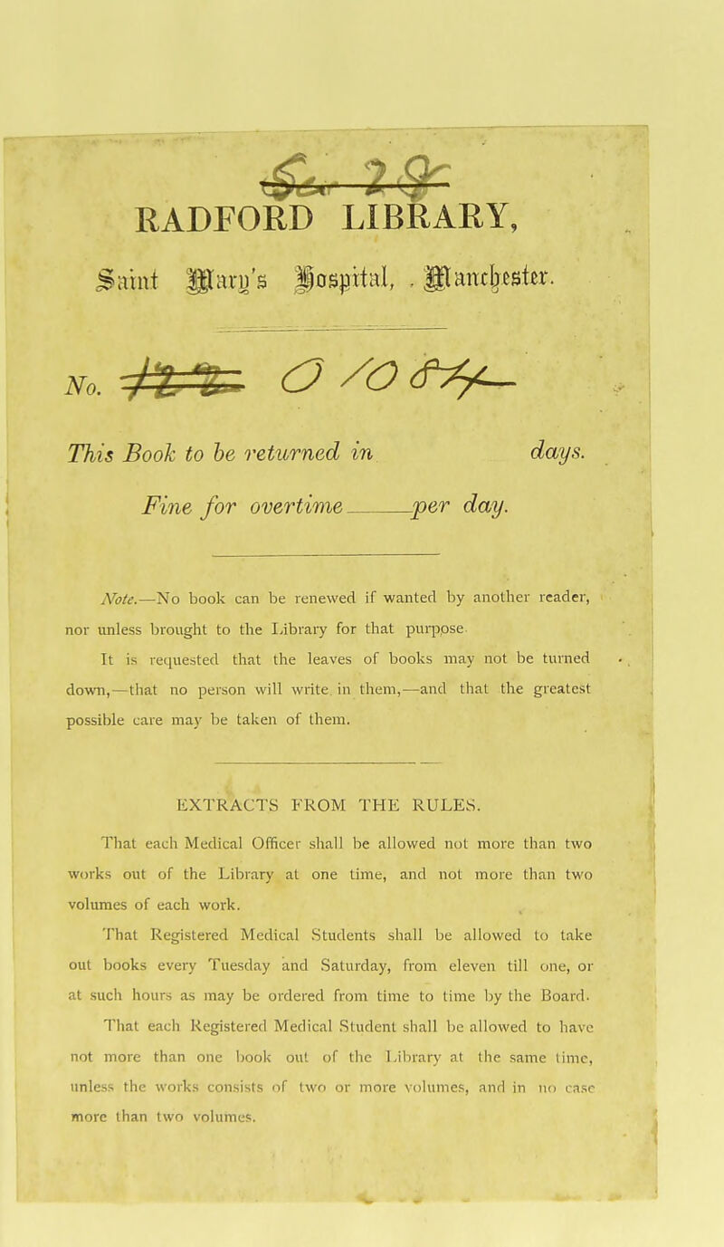 RADFORD LIBRARY, Saint Paru's iospital, , gtamljester. This Booh to he returned in days. Fine for overtime per day. Note.—No book can be renewed if wanted by another reader, nor unless brought to the Library for that pui-jjose It is requested that the leaves of books may not be turned down,—that no person will write in them,—and that the greatest possible care may be taken of them. EXTRACTS FROM THE RULES. That each Medical Officer shall be allowed not more than two W(jrks out of the Library at one time, and not more than two volumes of each work. That Registered Medical Students shall be allowed to take out books every Tuesday and Saturday, from eleven till one, or at such hours as may be ordered from time to time by the Board. That each Registered Medical Student shall be allowed to have not more than one book out of the Lilirary at the same lime, unless the works consists of two or more volumes, and in no case more than two volumes.