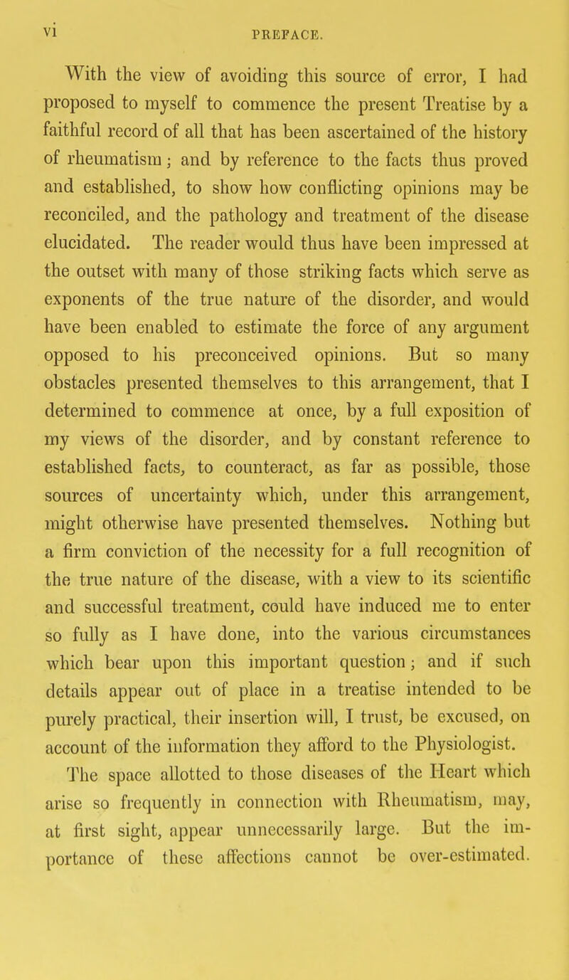 PREFACE. With the view of avoiding this source of error, I had proposed to myself to commence the present Treatise by a faithful record of all that has been ascertained of the history of rheumatism; and by reference to the facts thus proved and established, to shovr how conflicting opinions may be reconciled, and the pathology and treatment of the disease elucidated. The reader w^ould thus have been impressed at the outset with many of those striking facts which serve as exponents of the true nature of the disorder, and would have been enabled to estimate the force of any argument opposed to his preconceived opinions. But so many obstacles presented themselves to this arrangement, that I determined to commence at once, by a full exposition of my views of the disorder, and by constant reference to established facts, to counteract, as far as possible, those sources of uncertainty which, under this arrangement, might otherwise have presented themselves. Nothing but a firm conviction of the necessity for a full recognition of the true nature of the disease, with a view to its scientific and successful treatment, could have induced me to enter so fully as I have done, into the various circumstances which bear upon this important question; and if such details appear out of place in a treatise intended to be purely practical, their insertion will, I trust, be excused, on account of the information they afibrd to the Physiologist. The space allotted to those diseases of the Heart which arise so frequently in connection with Rheumatism, may, at first sight, appear unnecessarily large. But the im- portance of these affections cannot be over-estimated.