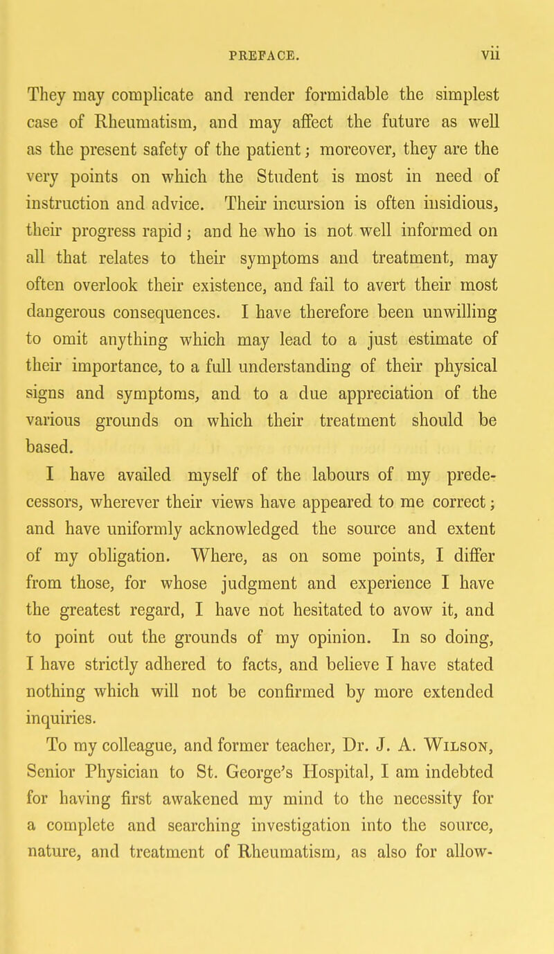 They may complicate and render formidable the simplest case of Rheumatism, and may affect the future as well as the present safety of the patient; moreover, they are the very points on which the Student is most in need of instruction and advice. Their incursion is often insidious, their progress rapid ; and he who is not well informed on all that relates to their symptoms and treatment, may often overlook their existence, and fail to avert their most dangerous consequences. I have therefore been unwilling to omit anything which may lead to a just estimate of their importance, to a full understanding of their physical signs and symptoms^ and to a due appreciation of the various grounds on which their treatment should be based. I have availed myself of the labours of my prede- cessors, wherever their views have appeared to me correct; and have uniformly acknowledged the source and extent of my obligation. Where, as on some points, I differ from those, for whose judgment and experience I have the greatest regard, I have not hesitated to avow it, and to point out the grounds of my opinion. In so doing, I have strictly adhered to facts, and believe I have stated nothing which will not be confirmed by more extended inquiries. To my colleague, and former teacher. Dr. J. A. Wilson, Senior Physician to St. George's Hospital, I am indebted for having first awakened my mind to the necessity for a complete and searching investigation into the source, nature, and treatment of Rheumatism, as also for allow-