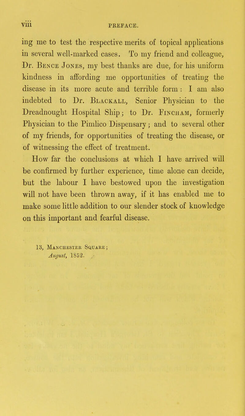 ing me to test the respective merits of topical applications in several well-marked cases. To my friend and colleague, Dr. Bence Jones, my best thanks are due, for his uniform kindness in affording me opportunities of treating the disease in its more acute and terrible form : I am also indebted to Dr. Blackall, Senior Physician to the Dreadnought Hospital Ship; to Dr. Fincham, formerly Physician to the Pimlico Dispensary; and to several other of my friends, for opportunities of treating the disease, or of witnessing the effect of treatment. How far the conclusions at which I have arrived will be confirmed by further experience, time alone can decide, but the labour I have bestowed upon the investigation will not have been thrown away, if it has enabled me to make some little addition to our slender stock of knowledge on this important and fearful disease. 13, Manchester Square; August, 1852.