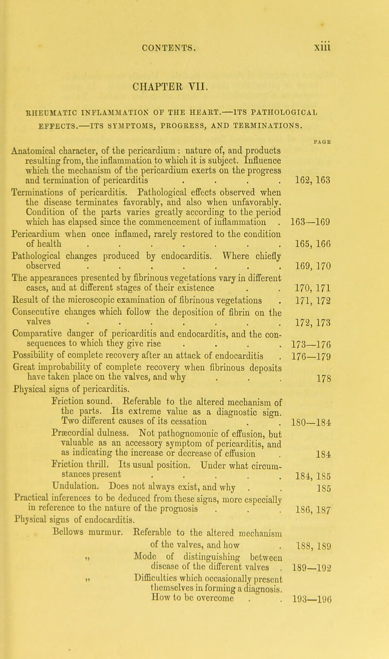 CHAPTER VII. RHEBMATIC INFLAMMATION OF THE HEAKT.—ITS PATHOLOGICAL EFFECTS.—ITS SYMPTOMS, PROGRESS, AND TERMINATIONS. PAGE Anatomical character, of the pericardium : uature of, and products resulting from, the inflammation to which it is subject. Influence ■which the mechanism of the pericardium exerts on the progress and termination of pericarditis .... 162, 163 Terminations of pericarditis. Pathological effects observed when the disease terminates favorably, and also when unfavorably. Condition of the parts varies greatly according to the period which has elapsed since the commencement of inflammation . 163—169 Pericardium when once inflamed, rarely restored to the condition of health ....... 165, 166 Pathological changes produced by endocarditis. Where chiefly observed ....... 169, 170 The appearances presented by fibrinous vegetations vary in different cases, and at different stages of their existence . . 170, 171 Result of the microscopic examination of fibrinous vegetations . 171, 172 Consecutive changes which follow the deposition of fibrin on tlie valves ....... 172, 173 Comparative danger of pericarditis and endocarditis, and the con- sequences to which they give rise .... 173—17G Possibility of complete recovery after an attack of endocarditis . 176—179 Great improbability of complete recovery when fibrinous deposits have taken place on the valves, and why . . . 178 Physical signs of pericarditis. Priction sound. Referable to the altered mechanism of the parts. Its extreme value as a diagnostic sign. Two different causes of its cessation . . 180—184 Precordial dulness. Not pathognomonic of effusion, but valuable as an accessory symptom of pericarditis, and as indicating the increase or decrease of effusion . 184 Priction thrill. Its usual position. Under what circum- stances present . . . . . 184, 185 Undulation. Does not always exist, and why . . 185 Practical inferences to be deduced from these signs, more especially in reference to the nature of the prognosis . , . 186, 187 Physical signs of endocarditis. Bellows murmur. Referable to the altered mechanism of the valves, and how . 188,189 Mode of distinguishing between disease of the different valves . 189—192 )) Difficulties which occasionally present themselves in formiug a diagnosis. How to be overcome . . 193—196