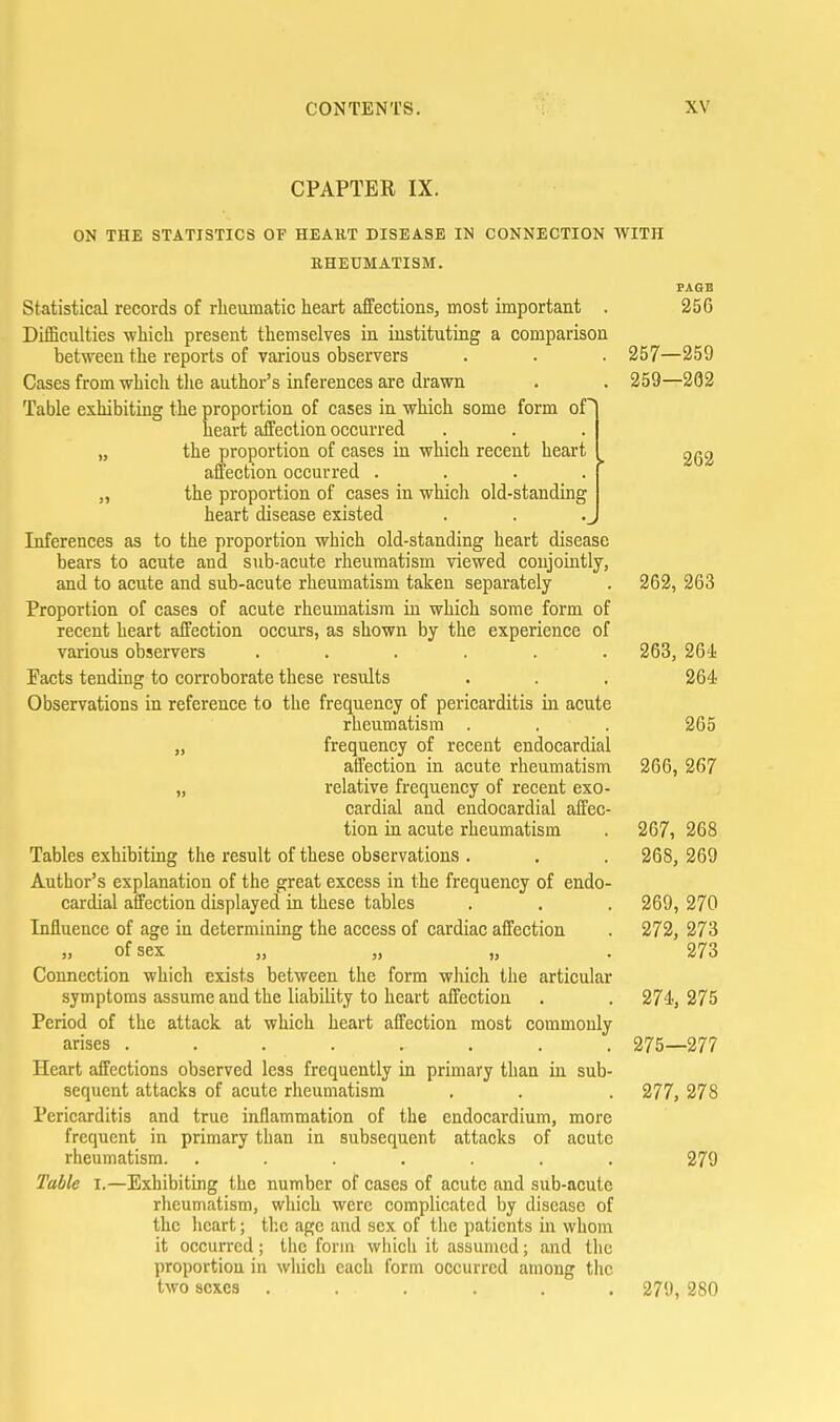 CPAPTER IX. PAGE 256 ON THE STATISTICS OF HEAKT DISEASE IN CONNECTION WITH RHEUMATISM. Statistical records of rheumatic heart affections, most important Difficulties which present themselves in instituting a comparison bet'sveen the reports of various observers . . . 257—259 Cases from-which tlie author's inferences are drawn . . 259—202 Table exhibiting the proportion of cases in which some form of heart affection occurred „ the proportion of cases in which recent heart i 262 affection occurred .... „ the proportion of cases in which old-standing heart disease existed Inferences as to the proportion which old-standing heart disease bears to acute and sub-acute rheumatism viewed conjointly, and to acute and sub-acute rheumatism taken separately . 262, 263 Proportion of cases of acute rheumatism in which some form of recent heart affection occurs, as shown by the experience of various observers ...... 263, 26'! Facts tending to corroborate these results . . . 264 Observations in reference to the frequency of pericarditis in acute rheumatism . . . 265 „ frequency of recent endocardial affection in acute rheumatism 266, 267 „ relative frequency of recent exo- cardial and endocardial affec- tion in acute rheumatism . 267, 268 Tables exhibiting the result of these observations . . . 268, 269 Author's explanation of the great excess in the frequency of endo- cardial affection displayed in these tables . . . 269, 270 Influence of age in determining the access of cardiac affection . 272, 273 of sex ,, „ „ 273 Connection which exists between the form which the articular symptoms assume and the liability to heart affection . . 274, 275 Period of the attack at which heart affection most commonly arises ........ 275—277 Heart affections observed less frequently in primary than in sub- sequent attacks of acute rheumatism . . . 277, 278 Pericarditis and true inflammation of the endocardium, more frequent in primary than in subsequent attacks of acute rheumatism. ....... 279 Table i.—Exhibiting the number of cases of acute and sub-acute rlieumatism, which were complicated by disease of the heart; the age and sex of the patients in whom it occurred; the form which it assumed; and the proportion in wliich each form occurred among the two 8CXC3 ...... 279, 280