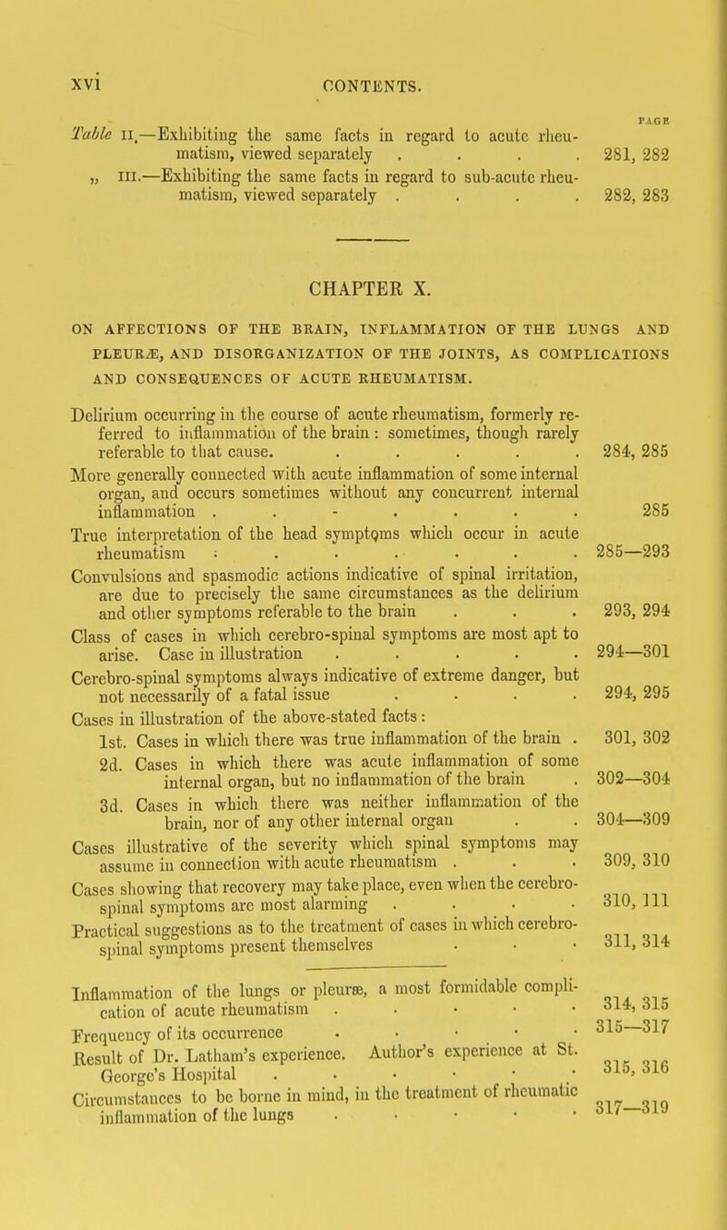 Table ii.—Exliibitiug the same facts in regard to acute rlieu- matism, viewed separately .... 281, 282 in.—Exhibiting the same facts in regard to sub-acute rheu- matism, viewed separately .... 282, 283 CHAPTER X. ON AFFECTIONS OF THE BRAIN, INFLAMMATION OF THE LUNGS AND PLEURiE, AND DISORGANIZATION OF THE JOINTS, AS COMPLICATIONS AND CONSEaUENCES OF ACUTE RHEUMATISM. Delirium occurring in the course of acute rheumatism, formerly re- ferred to inflammation of the brain : sometimes, though rarely referable to tliat cause. ..... 284', 285 More generally connected with acute inflammation of some internal organ, and occurs sometimes without any concurrent internal inflammation ....... 285 True interpretation of the head symptgms which occur in acute rheumatism ; . . . . . . 285—293 Convulsions and spasmodic actions indicative of spinal irritation, are due to precisely the same circumstances as the deUrium and other symptoms referable to the brain . . . 293, 294 Class of cases in which cerebro-spinal symptoms are most apt to arise. Case iu illustration ..... 294—301 Cerebro-spinal symptoms always indicative of extreme danger, but not necessarily of a fatal issue .... 294, 295 Cases in illustration of the above-stated facts : 1st. Cases in which there was true inflammation of the brain . 301, 302 2d. Cases in which there was acute inflammation of some internal organ, but no inflammation of the brain . 302—304 3d. Cases in which there was neither inflammation of the brain, nor of any other internal organ . . 304—309 Cases illustrative of the severity which spinal symptoms may assume in connection with acute rheumatism . . . 309, 310 Cases showing that recovery may take place, even when the cerebro- spinal symptoms are most alarming . . • • 310, 111 Practical suggestions as to the treatment of cases in which cerebro- spinal symptoms present themselves . . • 311,314 Inflammation of tlie lungs or pleurre, a most formidable compli- cation of acute rheumatism . . • • • Frequency of its occurrence . . • • • 315 317 Result of Dr. Latham's experience. Author's experience at St. George's Hospital Circumstances to be borne iu mind, in the treatment of rheumatic inflammation of the lungs . ■ • • •