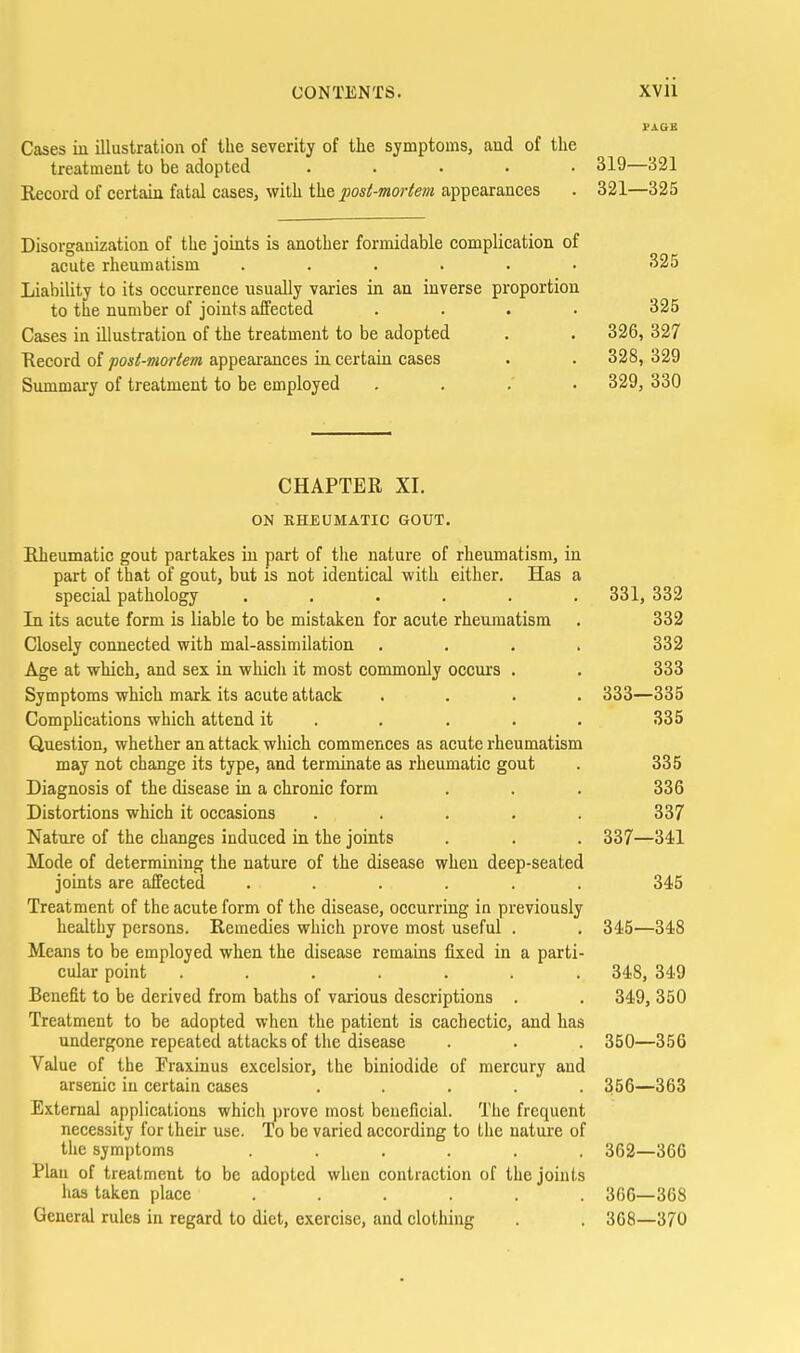 Cases in illustration of the severity of the symptoms, and of the treatment to be adopted , . . . . 319—321 Record of certain fatal cases, with the post-moriem appearances . 321—325 Disorganization of the joints is another formidable complication of acute rheumatism ...... 325 Liability to its occurrence usually varies in an inverse proportion to the number of joints affected .... 325 Cases in illustration of the treatment to be adopted , . 326, 327 Record of posi-mariem appearances in certain cases . . 328, 329 Summary of treatment to be employed .... 329, 330 CHAPTER XI, ON KHEUMATIC GOUT. Rheumatic gout partakes in part of the nature of rheumatism, in part of that of gout, but is not identical with either. Has a special pathology ...... 331, 332 In its acute form is liable to be mistaken for acute rheumatism . 332 Closely connected with mal-assimilation .... 332 Age at which, and sex in which it most commonly occui's . . 333 Symptoms which mark its acute attack .... 333—335 Complications which attend it . . . . . 335 Question, whether an attack which commences as acute rheumatism may not change its type, and terminate as rheumatic gout . 335 Diagnosis of the disease in a chronic form . . . 336 Distortions which it occasions ..... 337 Nature of the changes induced in the joints . , . 337—341 Mode of determining the nature of the disease when deep-seated joints are affected ...... 345 Treatment of the acute form of the disease, occurring in previously healthy persons. Remedies which prove most useful . . 345—348 Means to be employed when the disease remains fixed in a parti- cular point ....... 348, 349 Benefit to be derived from baths of various descriptions . , 349, 350 Treatment to be adopted when the patient is cachectic, and has undergone repeated attacks of the disease . . . 350—356 Value of the Fraxinus excelsior, the biniodide of mercury and arsenic in certain cases . . . .  . 356—363 External applications which prove most beneficial. The frequent necessity for their use. To be varied according to the nature of the symptoms ...... 362—366 Plan of treatment to be adopted when contraction of the joints has taken place ...... 306—368 General rules in regard to diet, exercise, and clothing . . 368—370