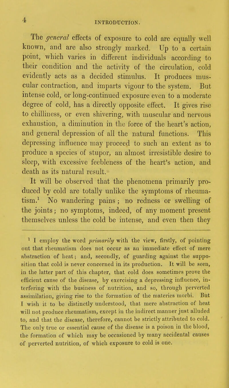 INTRODUCTION. The general effects of exposure to cold are equally well known, and are also strongly marked. Up to a certain point, which varies in different individuals according to their condition and the activity of the circulation, cold evidently acts as a decided stimulus. It produces mus- cular contraction, and imparts vigour to the system. But intense cold, or long-continued exposure even to a moderate degree of cold, has a directly opposite effect. It gives rise to chilliness, or even shivering, with muscular and nervous exhaustion, a diminution in the force of the heart's action, and general depression of all the natural functions. This depressing influence may proceed to such an extent as to produce a species of stupor, an almost irresistible desire to sleep, v^ith excessive feebleness of the hearths action, and death as its natural result. It will be observed that the phenomena primarily pro- duced by cold are totally unlike the symptoms of rheuma- tism.^ No wandering pains; no redness or swelling of the joints; no symptoms, indeed, of any moment present themselves unless the cold be intense, and even then they ^ I employ the word primarily with the view, firstly, of pointing out that rheumatism does not occur as an immediate efi'ect of mere abstraction of heat; and, secondly, of guarding against the suppo- sition that cold is never concerned in its production. It will be seen, in the latter part of this chapter, that cold does sometimes prove the efficient cause of the disease, by exercising a depressing influence, in- terfering with the business of nutrition, and so, through perverted assimilation, giving rise to the formation of the materies morbi. But I wish it to be distinctly understood, that mere abstraction of heat will not produce rheumatism, except in the indirect manner just alluded to, and that the disease, therefore, cannot be strictly attributed to cold. The only true or essential cause of the disease is a poison in the blood, the formation of which may be occasioned by many accidental causes of perverted nutrition, of which exposure to cold is one.