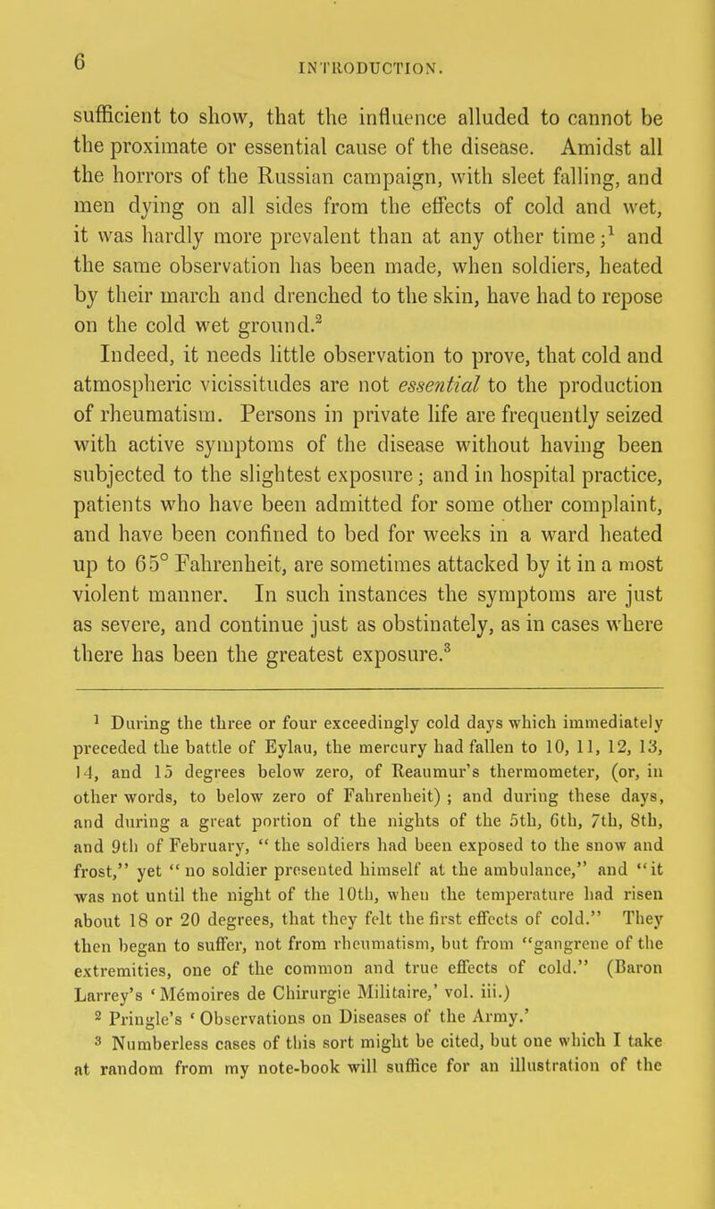 INTRODUCTION. sufficient to show, that the influence alluded to cannot be the proximate or essential cause of the disease. Amidst all the horrors of the Russian campaign, with sleet falling, and men dying on all sides from the effects of cold and wet, it was hardly more prevalent than at any other time ;^ and the same observation has been made, when soldiers, heated by their march and drenched to the skin, have had to repose on the cold wet ground.^ Indeed, it needs Httle observation to prove, that cold and atmospheric vicissitudes are not essential to the production of rheumatism. Persons in private life are frequently seized with active symptoms of the disease without having been subjected to the slightest exposure; and in hospital practice, patients who have been admitted for some other complaint, and have been confined to bed for weeks in a ward heated up to 6 5° Fahrenheit, are sometimes attacked by it in a most violent manner. In such instances the symptoms are just as severe, and continue just as obstinately, as in cases where there has been the greatest exposure.^ ' During the tliree or four exceedingly cold days which immediately preceded the battle of Eylau, the mercury had fallen to 10, 11, 12, 13, 14, and 15 degrees below zero, of Reaumur's thermometer, (or, in other words, to below zero of Fahrenheit) ; and during these days, and during a great portion of the nights of the 5th, 6th, 7th, 8th, and 9tl) of February,  the soldiers had been exposed to the snow and frost, yet no soldier presented himself at the ambulance, and it was not until the night of the 10th, when the temperature had risen about 18 or 20 degrees, that they felt the first effects of cold. They then began to suffer, not from rheumatism, but from gangrene of the extremities, one of the common and true effects of cold. (Baron Larrey's ' M6moires de Chirurgie Militaire,' vol. iii.) 2 Pringle's ' Observations on Diseases of the Army.' 3 Numberless cases of this sort might be cited, but one which I take at random from my note-book will sufiice for an illustration of the