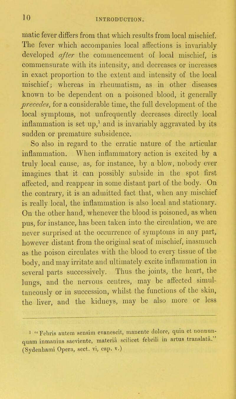 matic fever differs from that which results from local mischief. The fever which accompanies local affections is invariably developed after the commencement of local mischief, is commensurate with its intensity, and decreases or increases in exact proportion to the extent and intensity of the local mischief; whereas in rheumatism, as in other diseases known to be dependent on a poisoned blood, it generally precedes, for a considerable time, the full development of the local symptoms, not unfrequently decreases directly local inflammation is set up,^ and is invariably aggravated by its sudden or premature subsidence. So also in regard to the erratic nature of the articular inflammation. When inflammatory action is excited by a truly local cause, as, for instance, by a blow, nobody ever imagines that it can possibly subside in the spot first affected, and reappear in some distant part of the body. On the contrary, it is an admitted fact that, when any mischief is really local, the inflammation is also local and stationary. On the other hand, whenever the blood is poisoned, as when pus, for instance, has been taken into the circulation, we are never surprised at the occurrence of symptoms in any part, however distant from the original seat of mischief, inasmuch as the poison circulates with the blood to every tissue of the body, and may irritate and ultimately excite inflammation in several parts successively. Thus the joints, the heart, the lungs, and the nervous centres, may be aff'ected simul- taneously or in succession, whilst the functions of the skin, the liver, and the kidneys, may be also more or less ' Febris autem sensim evanescit, manente dolore, quia et nonmni- quatn inmanius saeviente, materia scilicet febrili in artus translata. (Sydenbami Opera, sect, vi, cap. v.)