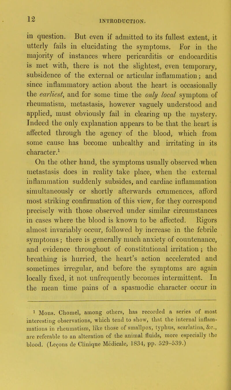 in question. But even if admitted to its fullest extent, it utterly fails in elucidating the symptoms. For in the majority of instances where pericarditis or endocarditis is met with, there is not the slightest, even temporary, subsidence of the external or articular inflammation; and since inflammatory action about the heart is occasionally the earliest, and for some time the only local symptom of rheumatism, metastasis, however vaguely understood and applied, must obviously fail in clearing up the mystery. Indeed the only explanation appears to be that the heart is afiected through the agency of the blood, which from some cause has become unhealthy and irritating in its character.^ On the other hand, the symptoms usually observed when metastasis does in reality take place, when the external inflammation suddenly subsides, and cardiac inflammation simultaneously or shortly afterwards commences, afibrd most striking confirmation of this view, for they correspond precisely with those observed under similar circumstances in cases where the blood is known to be afiected. Rigors almost invariably occur, followed by increase in the febrile symptoms; there is generally much anxiety of countenance, and evidence throughout of constitutional irritation; the breathing is hurried, the heart's action accelerated and sometimes irregular, and before the symptoms are again locally fixed, it not unfrequently becomes intermittent. In the mean time pains of a spasmodic character occur in ^ Mons. Chomel, among others, has recorded a series of most interesting observations, which tend to show, that the internal inflam- mations in rheumatism, like those of smallpox, typhus, scarlatina, &c., are referable to an alteration of the animal fluids, more especially the blood. (Le9on8 de Clinique Medicale, 1834, pp. 529-539.) i