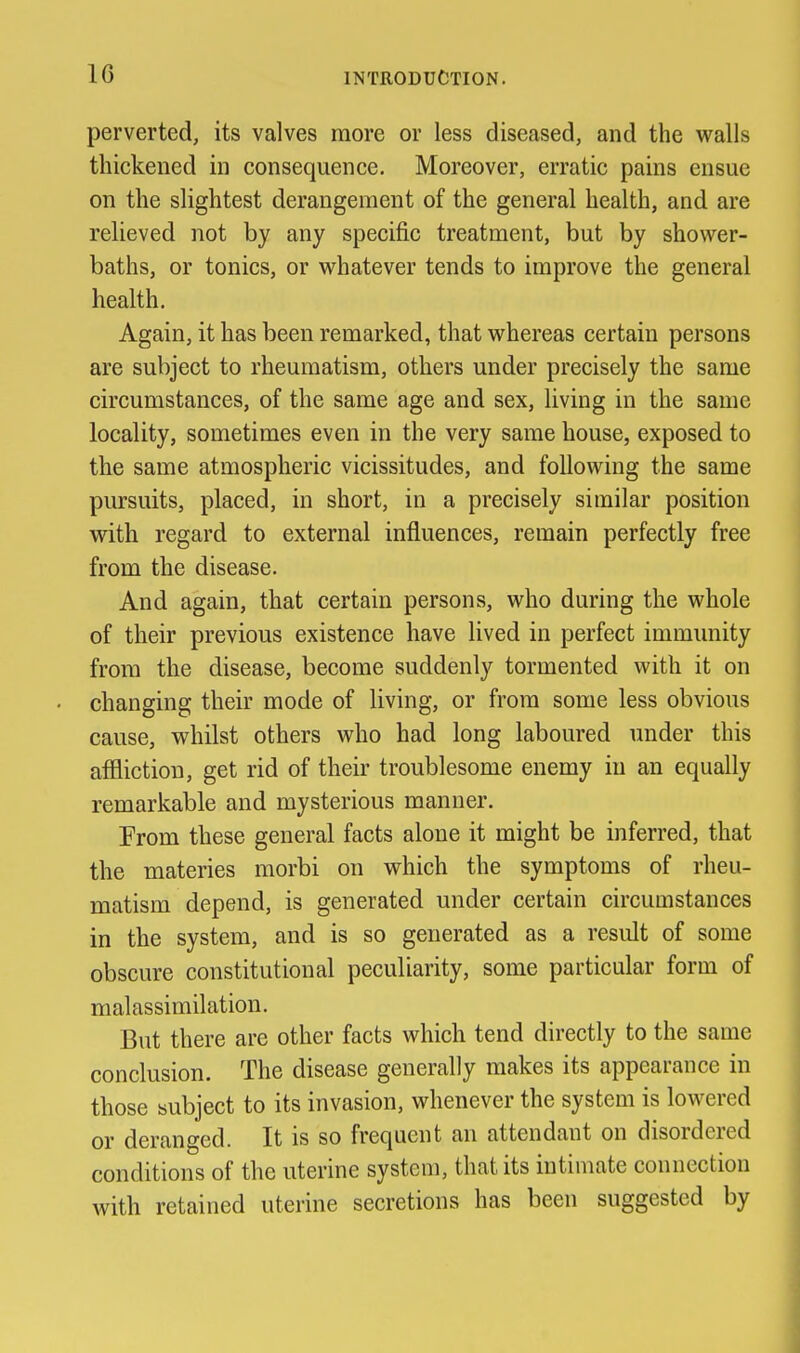 perverted, its valves more or less diseased, and the v^^alls thickened in consequence. Moreover, erratic pains ensue on the slightest derangement of the general health, and are relieved not by any specific treatment, but by shower- baths, or tonics, or whatever tends to improve the general health. Again, it has been remarked, that whereas certain persons are subject to rheumatism, others under precisely the same circumstances, of the same age and sex, living in the same locality, sometimes even in the very same house, exposed to the same atmospheric vicissitudes, and following the same pursuits, placed, in short, in a precisely similar position with regard to external influences, remain perfectly free from the disease. And again, that certain persons, who during the whole of their previous existence have lived in perfect immunity from the disease, become suddenly tormented with it on changing their mode of living, or from some less obvious cause, whilst others who had long laboured under this affliction, get rid of their troublesome enemy in an equally remarkable and mysterious manner. From these general facts alone it might be inferred, that the materies morbi on which the symptoms of rheu- matism depend, is generated under certain circumstances in the system, and is so generated as a result of some obscure constitutional peculiarity, some particular form of malassimilation. But there are other facts which tend directly to the same conclusion. The disease generally makes its appearance in those subject to its invasion, whenever the system is lowered or deranged. It is so frequent an attendant on disordered conditions of the uterine system, that its intimate connection with retained uterine secretions has been suggested by