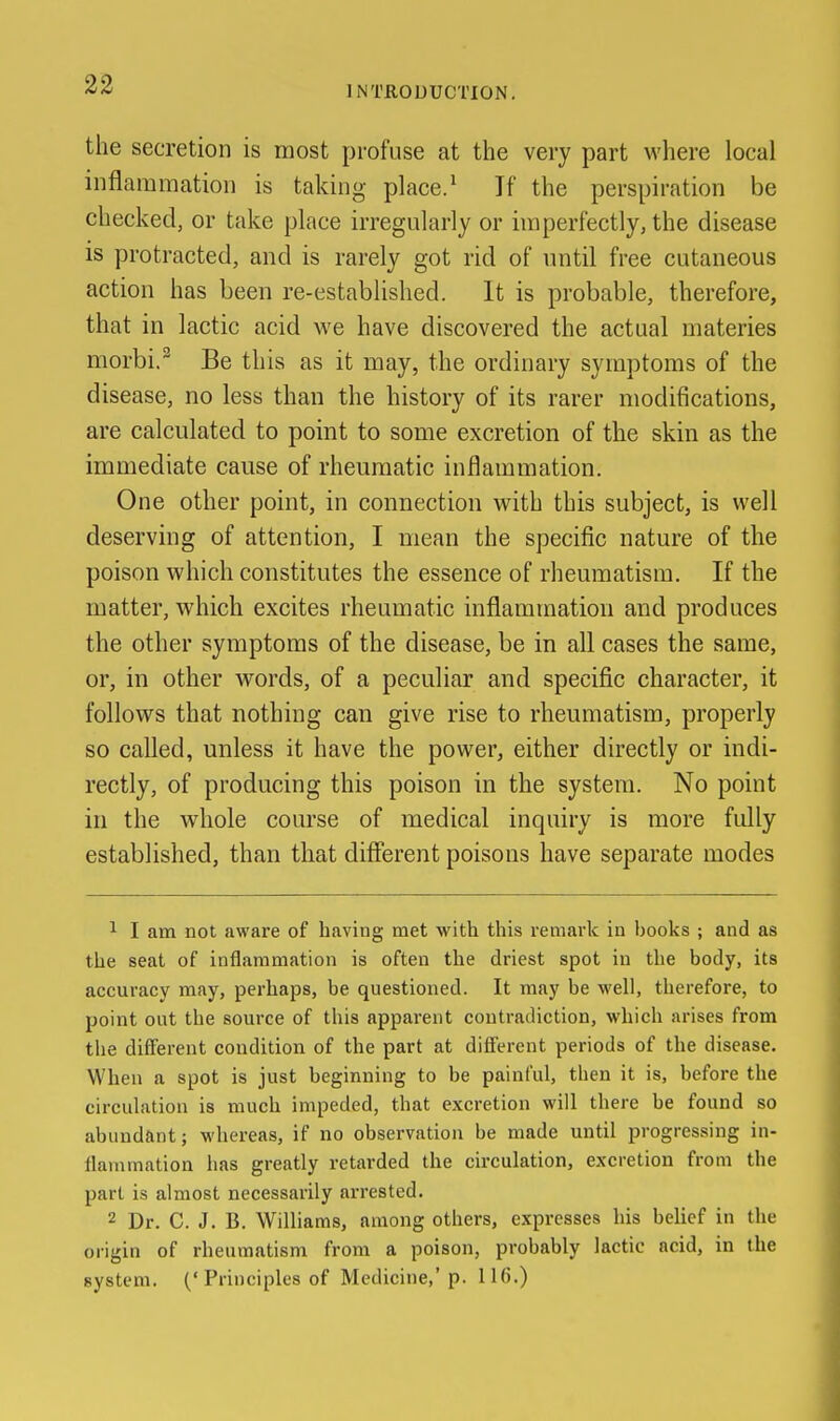 the secretion is most profuse at the very part where local inflammation is taking place.^ If the perspiration be checked, or take place irregularly or imperfectly, the disease is protracted, and is rarely got rid of until free cutaneous action has been re-established. It is probable, therefore, that in lactic acid we have discovered the actual materies morbi.^ Be this as it may, the ordinary symptoms of the disease, no less than the history of its rarer modifications, are calculated to point to some excretion of the skin as the immediate cause of rheumatic inflammation. One other point, in connection with this subject, is well deserving of attention, I mean the specific nature of the poison which constitutes the essence of rheumatism. If the matter, which excites rheumatic inflammation and produces the other symptoms of the disease, be in all cases the same, or, in other words, of a peculiar and specific character, it follows that nothing can give rise to rheumatism, properly so called, unless it have the power, either directly or indi- rectly, of producing this poison in the system. No point in the whole course of medical inquiry is more fully established, than that different poisons have separate modes 1 I am not aware of having met with this remark in books ; and as the seat of inflammation is often the driest spot in the body, its accuracy may, perhaps, be questioned. It may be M'eli, therefore, to point out the source of this apparent contradiction, which arises from the different condition of the part at different periods of the disease. When a spot is just beginning to be painful, then it is, before the circulation is much impeded, that excretion will there be found so abundant; whereas, if no observation be made until progressing in- llaiumation has greatly retarded the circulation, excretion from the part is almost necessarily arrested. 2 Dr. C. J. B. Williams, among others, expresses his belief in tlie origin of rheumatism from a poison, probably lactic acid, in the system. ('Principles of Medicine,'p. IH).)