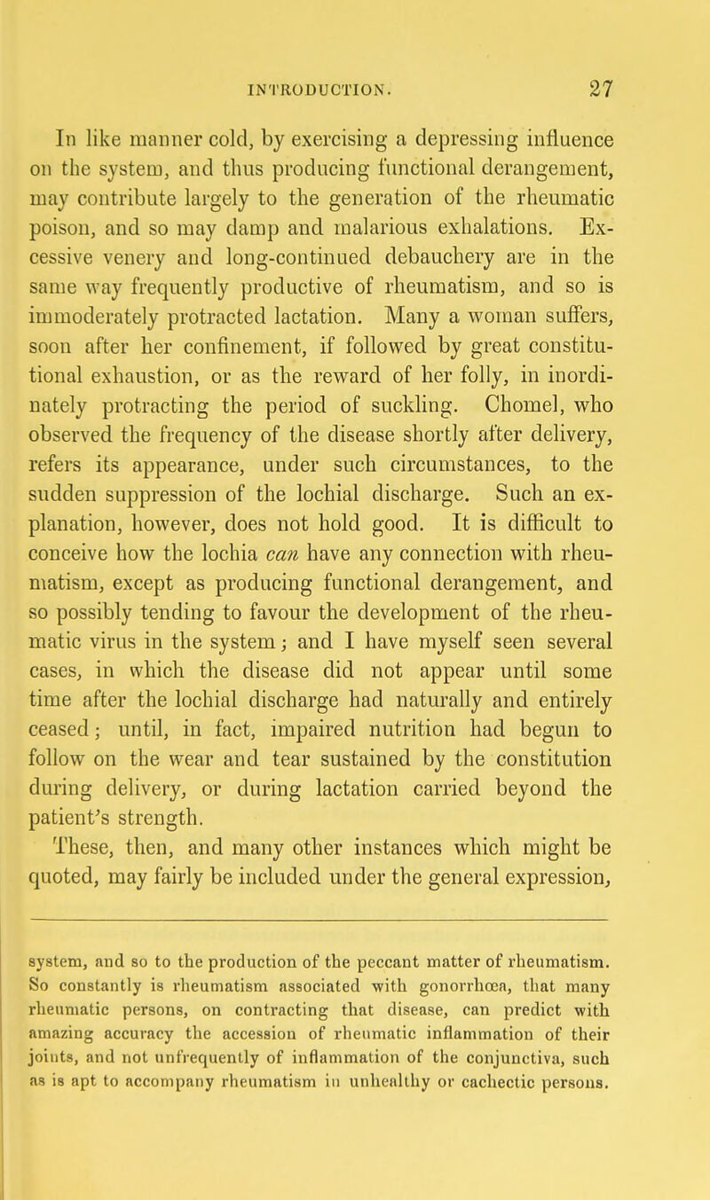 In like manner cold, by exercising a depressing influence on the system, and thus producing functional derangement, may contribute largely to the generation of the rheumatic poison, and so may damp and malarious exhalations. Ex- cessive venery and long-continued debauchery are in the same way frequently productive of rheumatism, and so is immoderately protracted lactation. Many a woman suffers, soon after her confinement, if followed by great constitu- tional exhaustion, or as the reward of her folly, in inordi- nately protracting the period of suckling. Chomel, who observed the frequency of the disease shortly after delivery, refers its appearance, under such circumstances, to the sudden suppression of the lochial discharge. Such an ex- planation, however, does not hold good. It is difScult to conceive how the lochia can have any connection with rheu- matism, except as producing functional derangement, and so possibly tending to favour the development of the rheu- matic virus in the system; and I have myself seen several cases, in which the disease did not appear until some time after the lochial discharge had naturally and entirely ceased; until, in fact, impaired nutrition had begun to follow on the wear and tear sustained by the constitution during delivery, or during lactation carried beyond the patient's strength. These, then, and many other instances which might be quoted, may fairly be included under the general expression^ system, and so to the production of the peccant matter of rheumatism. So constantly is rheumatism associated -with gonorrhasa, that many rheumatic persons, on contracting that disease, can predict with amazing accuracy the accession of rheumatic inflammation of their joints, and not unfrequenlly of inflammation of the conjunctiva, such as is apt to accompany rheumatism in unhealthy or cachectic persons.
