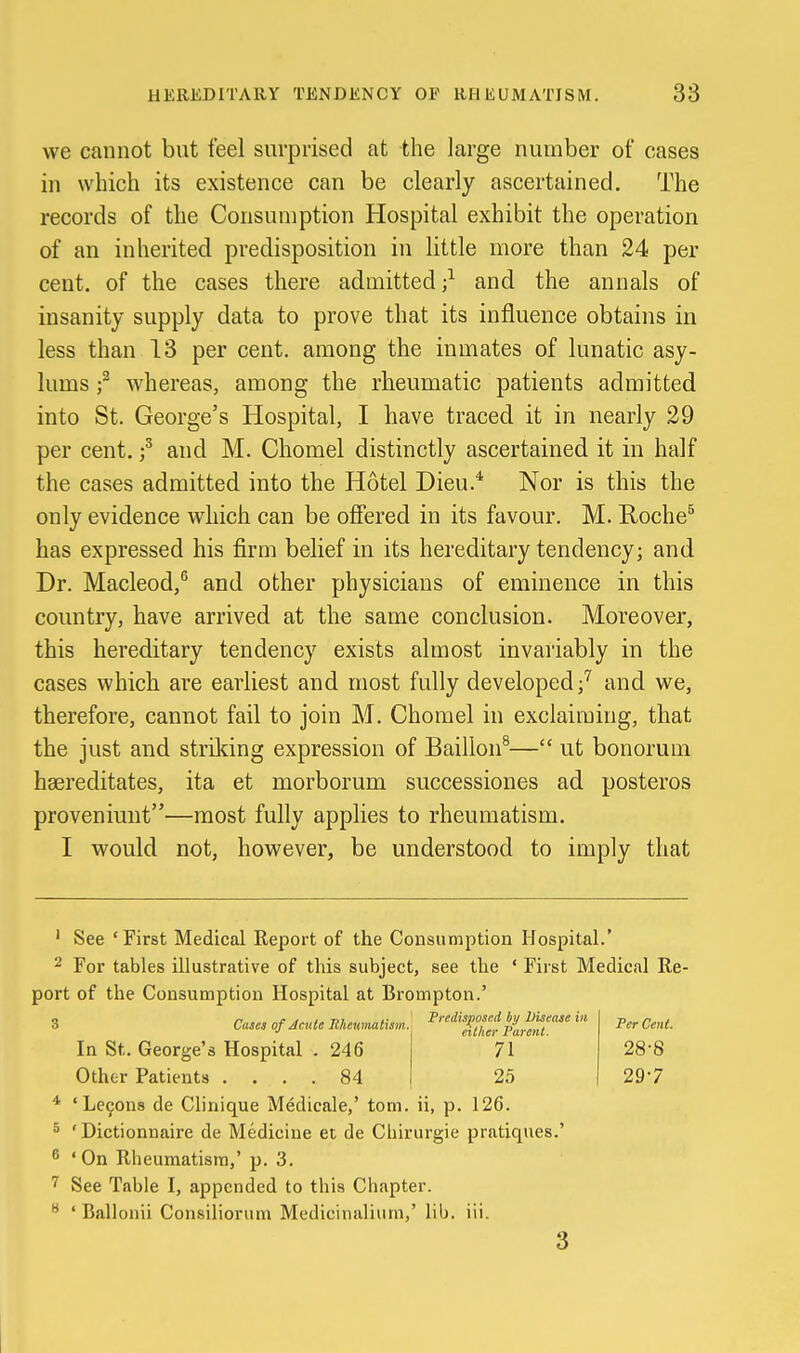 we cannot but feel surprised at the large number of cases in which its existence can be clearly ascertained. The records of the Consumption Hospital exhibit the operation of an inherited predisposition in little more than 24 per cent, of the cases there admitted;^ and the annals of insanity supply data to prove that its influence obtains in less than 13 per cent, among the inmates of lunatic asy- lums f whereas, among the rheumatic patients admitted into St. George's Hospital, I have traced it in nearly 29 per cent. and M. Chomel distinctly ascertained it in half the cases admitted into the Hotel Dieu.* Nor is this the only evidence which can be ofiered in its favour. M. Roche^ has expressed his firm belief in its hereditary tendency; and Dr. Macleod,^ and other physicians of eminence in this country, have arrived at the same conclusion. Moreover, this hereditary tendency exists almost invariably in the cases which are earliest and most fully developed;'' and we, therefore, cannot fail to join M. Chomel in exclaiming, that the just and strildng expression of Baillon^— ut bonorum haereditates, ita et morborum successiones ad posteros proveniunt—most fully applies to rheumatism. I would not, however, be understood to imply that ' See 'First Medical Report of the Consumption Hospital.' 2 For tables illustrative of this subject, see the ' First Medical Re- port of the Consumption Hospital at Brompton.' 3 CtUM of Acute Uheumatism. In St. George's Hospital . 246 Other Patients .... 84 * 'Le9ons de Clinique Medicale,' torn, ii, p. 126. ^ 'Dictionnaire de Medicine et de Cliirurgie pratiques.' ^ 'On Rheumatism,' p. 3. 7 See Table I, appended to this Chapter. ' Ballonii Consiliorum Medicinalium,' lib. iii. Predisposed by Disease hi either Parent. 71 25 Per Cent. 28-8 297