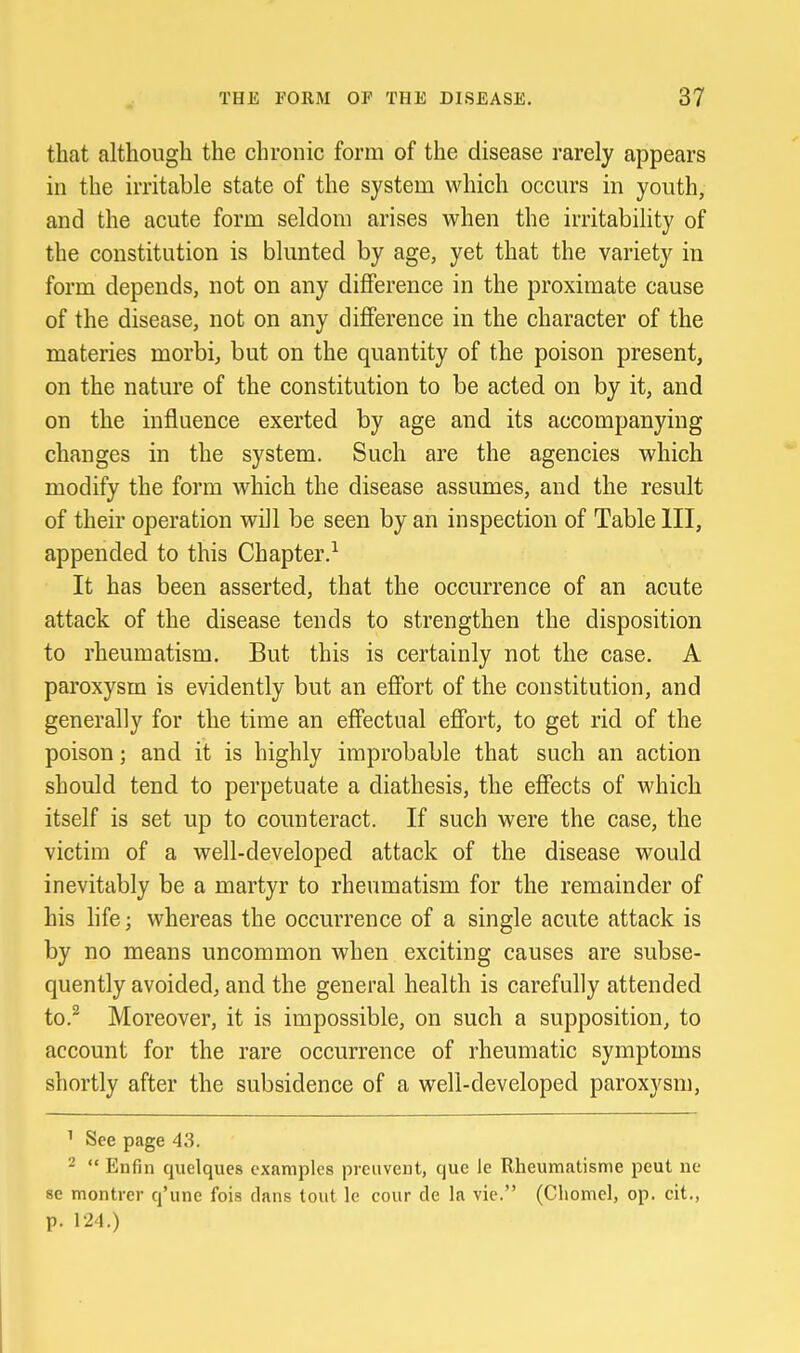 that although the chronic form of the disease rarely appears in the irritable state of the system which occurs in youth, and the acute form seldom arises when the irritability of the constitution is blunted by age, yet that the variety in form depends, not on any difference in the proximate cause of the disease, not on any diflference in the character of the materies morbi, but on the quantity of the poison present, on the nature of the constitution to be acted on by it, and on the influence exerted by age and its accompanying changes in the system. Such are the agencies which modify the form which the disease assumes, and the result of their operation wiJl be seen by an inspection of Table III, appended to this Chapter.-^ It has been asserted, that the occurrence of an acute attack of the disease tends to strengthen the disposition to rheumatism. But this is certainly not the case. A paroxysm is evidently but an effort of the constitution, and generally for the time an effectual effort, to get rid of the poison; and it is highly improbable that such an action should tend to perpetuate a diathesis, the effects of which itself is set up to counteract. If such were the case, the victim of a well-developed attack of the disease would inevitably be a martyr to rheumatism for the remainder of his hfe; whereas the occurrence of a single acute attack is by no means uncommon when exciting causes are subse- quently avoided, and the general health is carefully attended to.^ Moreover, it is impossible, on such a supposition, to account for the rare occurrence of rheumatic symptoms shortly after the subsidence of a well-developed paroxysm, ' See page 43. -  Enfin quelques examples preuvent, que le Rheumatisme peut lie 86 montrer q'une fois dans tout Ic cour dc la vie. (Cliomel, op. cit., p. 124.)