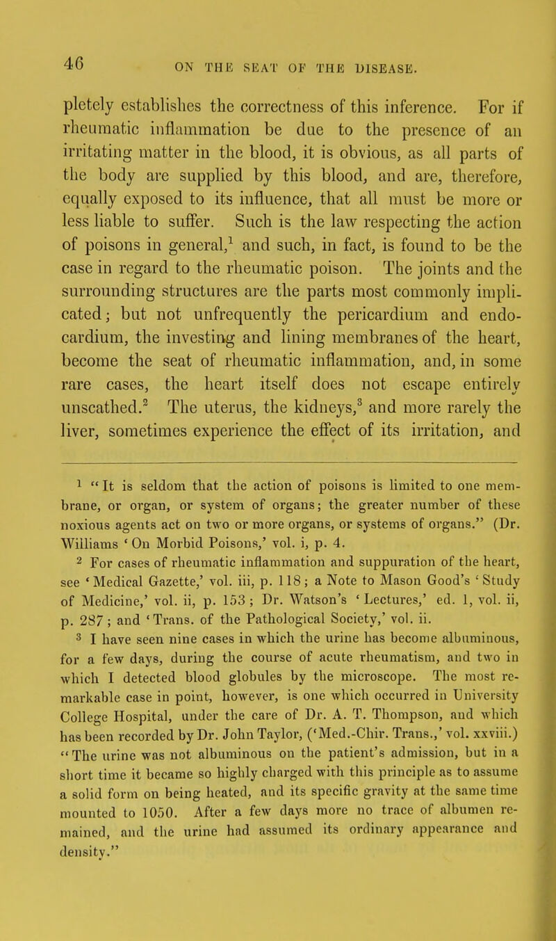 ON THE SEAT OF THE DISEASE. pletely establishes the correctness of this inference. For if rheumatic inflammation be due to the presence of an irritating matter in the blood, it is obvious, as all parts of the body are supplied by this blood, and are, therefore, equally exposed to its influence, that all mnst be more or less liable to suffer. Such is the law respecting the action of poisons in general,^ and such, in fact, is found to be the case in regard to the rheumatic poison. The joints and the surrounding structures are the parts most commonly impli. cated; but not unfrequently the pericardium and endo- cardium, the investing and lining membranes of the heart, become the seat of rheumatic inflammation, and, in some rare cases, the heart itself does not escape entirely unscathed.^ The uterus, the kidneys,^ and more rarely the liver, sometimes experience the effect of its irritation, and 1  It is seldom tliat the action of poisons is limited to one mem- brane, or organ, or system of organs; the greater number of these noxious agents act on two or more organs, or systems of organs. (Dr. Williams ' On Morbid Poisons,' vol. i, p. 4. 2 For cases of rheumatic inflammation and suppuration of the heart, see • Medical Gazette,' vol. iii, p. 118; a Note to Mason Good's ' Study of Medicine,' vol. ii, p. 153 ; Dr. Watson's ' Lectures,' ed. 1, vol. ii, p. 287 ; and 'Trans, of the Pathological Society,' vol. ii. ^ I have seen nine cases in which the urine has become albuminous, for a few days, during the course of acute rheumatism, and two in which I detected blood globules by the microscope. The most re- markable case in point, however, is one which occurred in University College Hospital, under the care of Dr. A. T. Thompson, and which has been recorded by Dr. John Taylor, ('Med.-Chir. Trans.,' vol. xxviii.) The urine was not albuminous on the patient's admission, but in a short time it became so highly charged with this principle as to assume a solid form on being heated, and its specific gravity at the same time mounted to 1050. After a few days more no trace of albumen re- mained, and the urine had assumed its ordinary appearance and density.