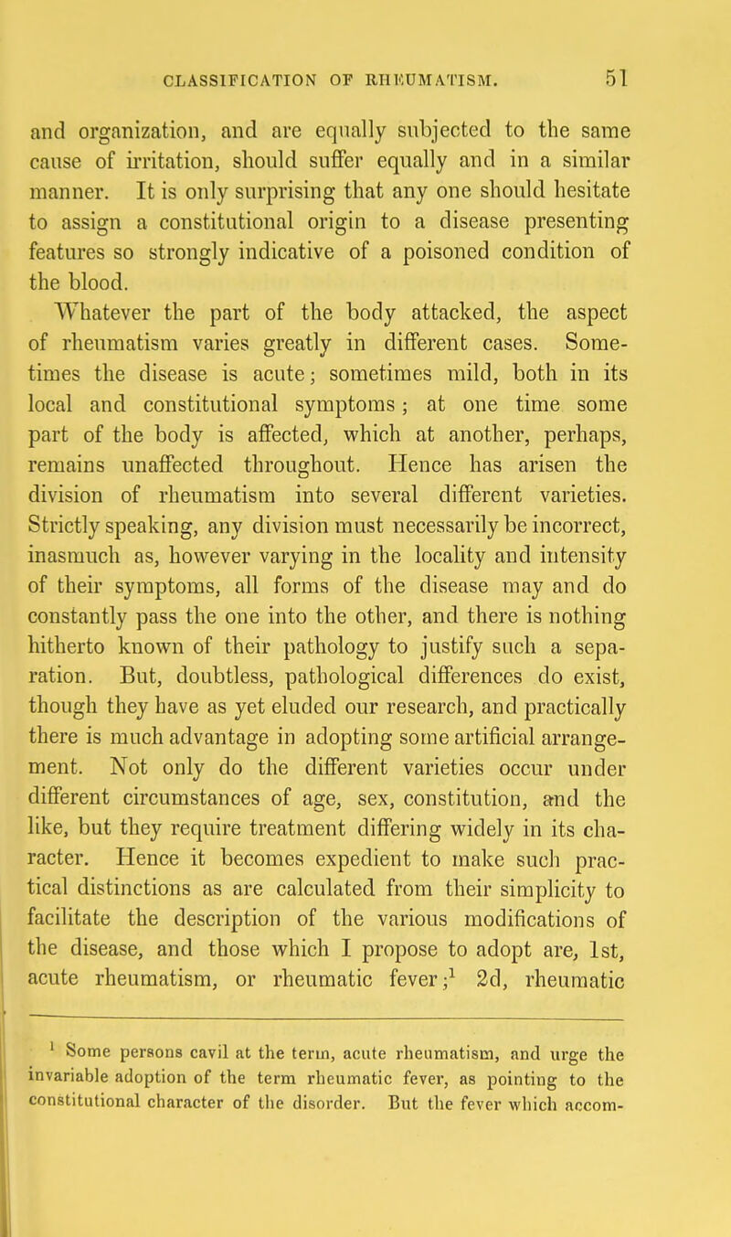 and organization, and are equally subjected to the same cause of ii'ritation, should suffer equally and in a similar manner. It is only surprising that any one should hesitate to assign a constitutional origin to a disease presenting features so strongly indicative of a poisoned condition of the blood. Whatever the part of the body attacked, the aspect of rheumatism varies greatly in different cases. Some- times the disease is acute; sometimes mild, both in its local and constitutional symptoms; at one time some part of the body is affected, which at another, perhaps, remains unaffected throughout. Hence has arisen the division of rheumatism into several different varieties. Strictly speaking, any division must necessarily be incorrect, inasmuch as, however varying in the locality and intensity of their symptoms, all forms of the disease may and do constantly pass the one into the other, and there is nothing hitherto known of their pathology to justify such a sepa- ration. But, doubtless, pathological differences do exist, though they have as yet eluded our research, and practically there is much advantage in adopting some artificial arrange- ment. Not only do the different varieties occm' under different circumstances of age, sex, constitution, and the like, but they require treatment differing widely in its cha- racter. Hence it becomes expedient to make such prac- tical distinctions as are calculated from their simplicity to facilitate the description of the various modifications of the disease, and those which I propose to adopt are, 1st, acute rheumatism, or rheumatic fever 2d, rheumatic ' Some persons cavil at the term, acute rheumatism, and urge the invariable adoption of the term rheumatic fever, as pointing to the constitutional character of tlie disorder. But the fever which accom-