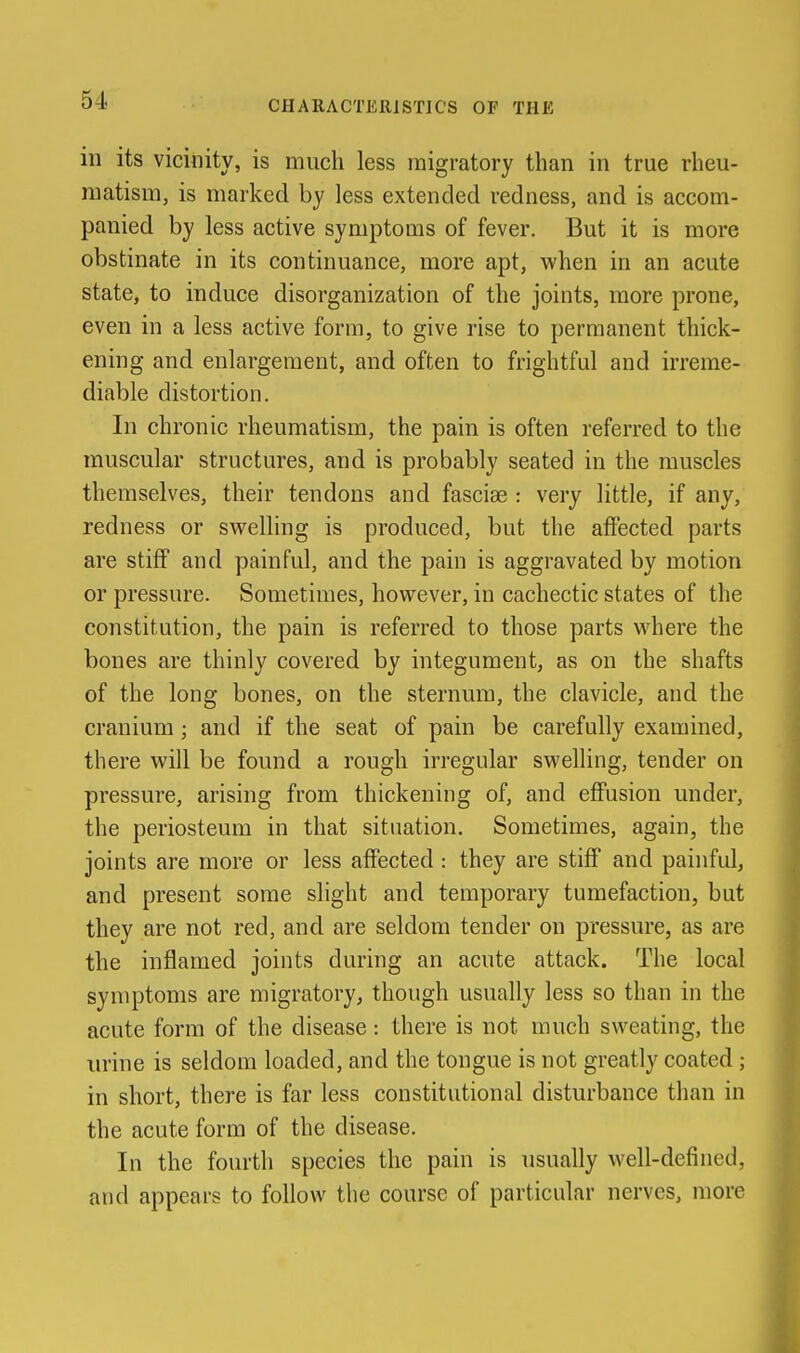 CHARACTERISTICS OF THE in its vicinity, is much less migratory than in true rheu- matism, is marked by less extended redness, and is accom- panied by less active symptoms of fever. But it is more obstinate in its continuance, more apt, when in an acute state, to induce disorganization of the joints, more prone, even in a less active form, to give rise to permanent thick- ening and enlargement, and often to frightful and irreme- diable distortion. In chronic rheumatism, the pain is often referred to the muscular structures, and is probably seated in the muscles themselves, their tendons and fasciae : very little, if any, redness or svs^elling is produced, but the affected parts are stiff and painful, and the pain is aggravated by motion or pressure. Sometimes, however, in cachectic states of the constitution, the pain is referred to those parts where the bones are thinly covered by integument, as on the shafts of the long bones, on the sternum, the clavicle, and the cranium; and if the seat of pain be carefully examined, there will be found a rough irregular swelling, tender on pressure, arising from thickening of, and effusion under, the periosteum in that situation. Sometimes, again, the joints are more or less affected : they are stiff and painful, and present some slight and temporary tumefaction, but they are not red, and are seldom tender on pressure, as are the inflamed joints during an acute attack. The local symptoms are migratory, though usually less so than in the acute form of the disease: there is not much sweating, the urine is seldom loaded, and the tongue is not greatly coated ; in short, there is far less constitutional disturbance than in the acute form of the disease. In the fourth species the pain is usually well-defined, and appears to follow the course of particular nerves, more