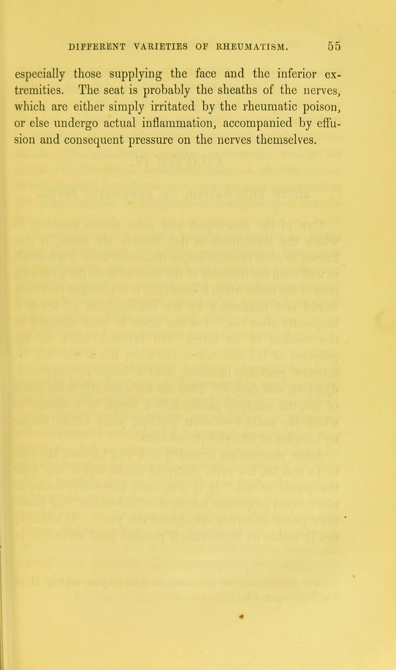 especially those supplying the face and the inferior ex- tremities. The seat is probably the sheaths of the nerves, which are either simply irritated by the rheumatic poison, or else undergo actual inflammation, accompanied by efi'u- sion and consequent pressure on the nerves themselves.