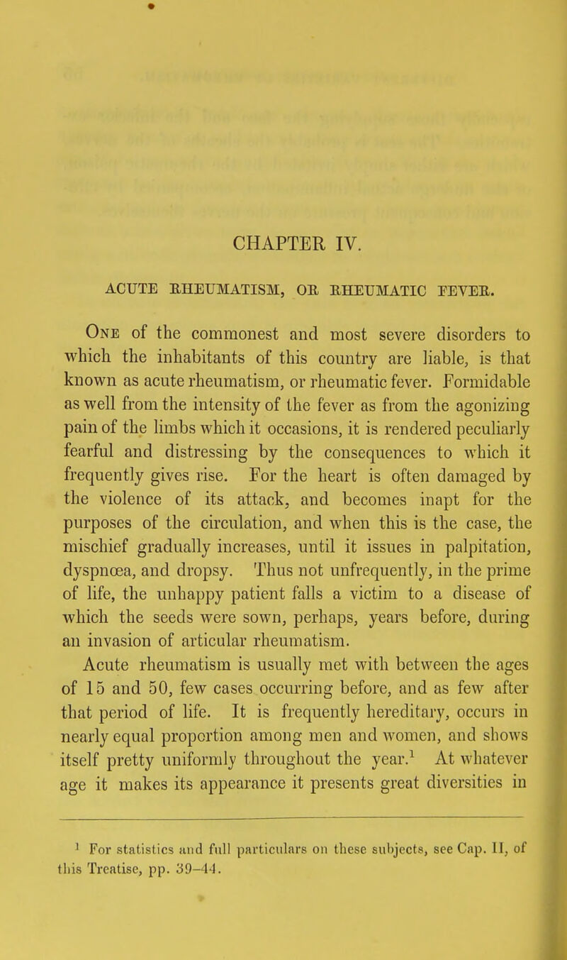 CHAPTER IV. ACUTE EHEUMATISM, OE RHEUMATIC EEVEE. One of the commonest and most severe disorders to which the inhabitants of this country are liable, is that known as acute rheumatism, or rheumatic fever. Formidable as well from the intensity of the fever as from the agonizing pain of the limbs which it occasions, it is rendered peculiarly fearful and distressing by the consequences to which it frequently gives rise. For the heart is often damaged by the violence of its attack, and becomes inapt for the purposes of the circulation, and when this is the case, the mischief gradually increases, until it issues in palpitation, dyspncea, and dropsy. Thus not unfrequently, in the prime of life, the unhappy patient falls a victim to a disease of which the seeds were sown, perhaps, years before, during an invasion of articular rheumatism. Acute rheumatism is usually met with between the ages of 15 and 50, few cases occurring before, and as few after that period of life. It is frequently hereditary, occurs in nearly equal proportion among men and women, and shows itself pretty uniformly throughout the year.^ At vi'hatever age it makes its appearance it presents great diversities in ^ For statistics and full particulars on these subjects, see Cap. II, of this Treatise, pp. 39-44.