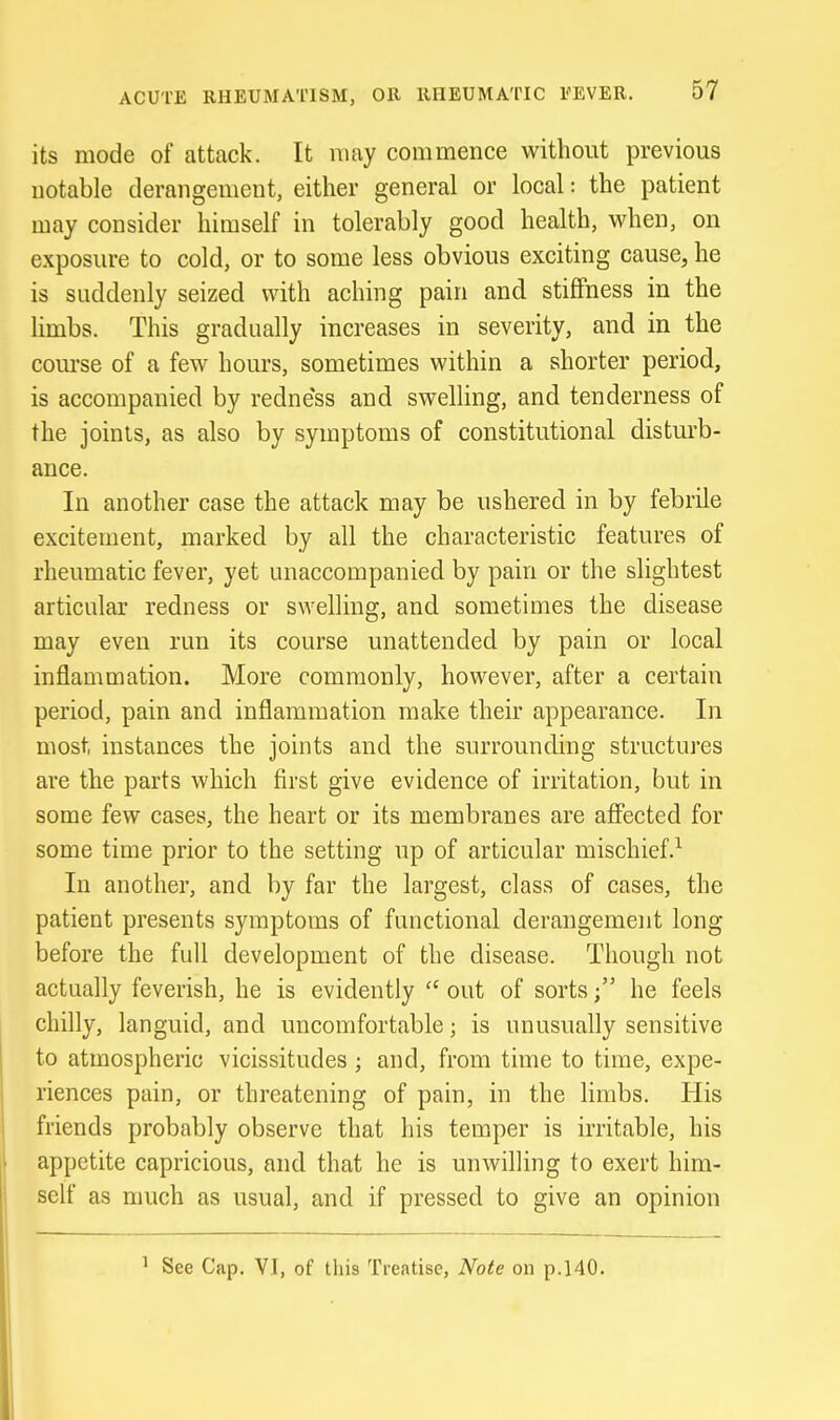 its mode of attack. It may commence without previous notable derangement, either general or local: the patient may consider himself in tolerably good health, when, on exposure to cold, or to some less obvious exciting cause, he is suddenly seized with aching pain and stiffness in the limbs. This gradually increases in severity, and in the course of a few hours, sometimes within a shorter period, is accompanied by redness and swelling, and tenderness of the joints, as also by symptoms of constitutional disturb- ance. In another case the attack may be ushered in by febrile excitement, marked by all the characteristic features of rheumatic fever, yet unaccompanied by pain or the slightest articular redness or swelling, and sometimes the disease may even run its course unattended by pain or local inflammation. More commonly, however, after a certain period, pain and inflammation make their appearance. In most instances the joints and the surrounding structures are the parts which first give evidence of irritation, but in some few cases, the heart or its membranes are affected for some time prior to the setting up of articular mischief.^ In another, and by far the largest, class of cases, the patient presents symptoms of functional derangement long before the full development of the disease. Though not actually feverish, he is evidently  out of sorts; he feels chilly, languid, and uncomfortable; is unusually sensitive to atmospheric vicissitudes ; and, from time to time, expe- riences pain, or threatening of pain, in the limbs. His friends probably observe that his temper is irritable, his appetite capricious, and that he is unwilling to exert him- self as much as usual, and if pressed to give an opinion ^ See Cap. VI, of this Treatise, Note on p.140.