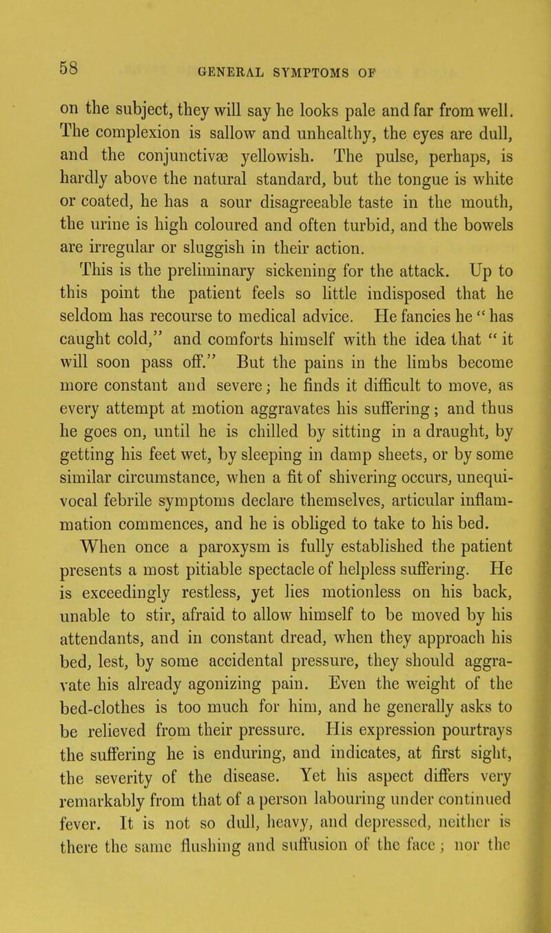 on the subject, they will say he looks pale and far from well. The complexion is sallow and unhealthy, the eyes are dull, and the conjunctivas yellowish. The pulse, perhaps, is hardly above the natural standard, but the tongue is white or coated, he has a sour disagreeable taste in the mouth, the urine is high coloured and often turbid, and the bowels are irregular or sluggish in their action. This is the preliminary sickening for the attack. Up to this point the patient feels so little indisposed that he seldom has recourse to medical advice. He fancies he  has caught cold, and comforts himself with the idea that  it will soon pass off. But the pains in the limbs become more constant and severe; he finds it difficult to move, as every attempt at motion aggravates his suffering; and thus he goes on, until he is chilled by sitting in a draught, by getting his feet wet, by sleeping in damp sheets, or by some similar circumstance, when a fit of shivering occurs, unequi- vocal febrile symptoms declare themselves, articular inflam- mation commences, and he is obliged to take to his bed. When once a paroxysm is fully established the patient presents a most pitiable spectacle of helpless suffering. He is exceedingly restless, yet lies motionless on his back, unable to stir, afraid to allow himself to be moved by his attendants, and in constant dread, when they approach his bed, lest, by some accidental pressure, they should aggra- vate his already agonizing pain. Even the weight of the bed-clothes is too much for him, and he generally asks to be relieved from their pressure. His expression pourtrays the suffering he is enduring, and indicates, at first sight, the severity of the disease. Yet his aspect differs very remarkably from that of a person labouring under continued fever. It is not so dull, heavy, and depressed, neither is there the same flushhig and suffusion of the face; nor the