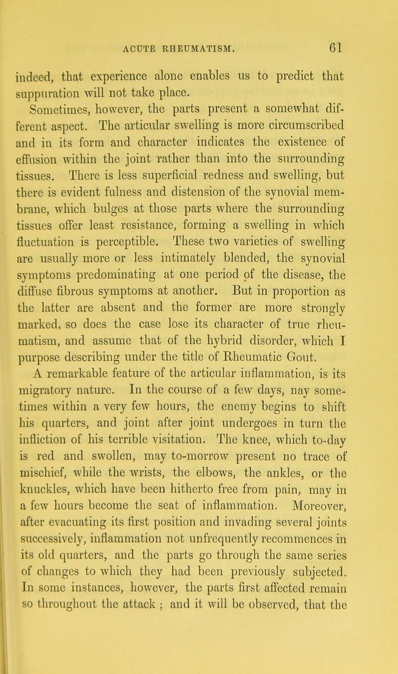 indeed, that experience alone enables us to predict that suppuration will not take place. Sometimes^ however, the parts present a somewhat dif- ferent aspect. The articular swelling is more circumscribed and in its form and character indicates the existence of eflfiision within the joint rather than into the surrounding tissues. There is less superficial redness and swelling, but there is evident fulness and distension of the synovial mem- brane, which bulges at those parts where the surrounding tissues offer least resistance, forming a swelling in which fluctuation is perceptible. These two varieties of swelling are usually more or less intimately blended, the synovial symptoms predominating at one period of the disease, the diffuse fibrous symptoms at another. But in proportion as the latter are absent and the former are more strongly marked, so does the case lose its character of true rheu- matism, and assume that of the hybrid disorder, which I purpose describing under the title of Rheumatic Gout. A remarkable feature of the articular inflammation, is its migratory nature. In the course of a few days, nay some- times within a very few hours, the enemy begins to shift his quarters, and joint after joint undergoes in turn the infliction of his terrible visitation. The knee, which to-day is red and swollen, may to-morrow present no trace of mischief, while the wrists, the elbows, the ankles, or the knuckles, which have been hitherto free from pain, may in a few hours become the seat of inflammation. Moreover, after evacuating its flrst position and invading several joints successively, inflammation not unfrequently recommences in its old quarters, and the parts go through the same series of changes to which they had been previously subjected. In some instances, however, the parts first affected remain so throughout the attack ; and it will be observed, that the