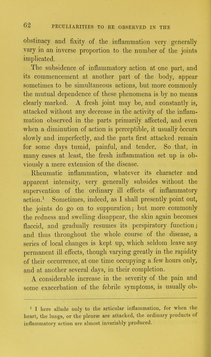 obstinacy and fixity of the inflammation very generally vary in an inverse proportion to the number of the joints implicated. The subsidence of inflammatory action at one part, and its commencement at another part of the body, appear sometimes to be simultaneous actions, but more commonly the mutual dependence of these phenomena is by no means clearly marked. A fresh joint may be, and constantly is, attacked without any decrease in the activity of the inflam- mation observed in the parts primarily affected, and even when a diminution of action is perceptible, it usually occurs slowly and imperfectly, and the parts first attacked remain for some days tumid, painful, and tender. So that, in many cases at least, the fresh inflammation set up is ob- viously a mere extension of the disease. Rheumatic inflammation, whatever its character and apparent intensity, very generally subsides without the supervention of the ordinary ill effects of inflammatory action.^ Sometimes, indeed, as I shall presently point out, the joints do go on to suppuration; but more commonly the redness and swelling disappear, the skin again becomes flaccid, and gradually resumes its perspiratory function; and thus throughout the whole course of the disease, a series of local changes is kept up, which seldom leave any permanent ill effects, though varying greatly in the rapidity of their occurrence, at one time occupying a few hours only, and at another several days, in their completion. A considerable increase in the severity of the pain and some exacerbation of the febrile symptoms, is usually ob- ' I here allude only to the articular inflammation, for when the heart, the lungs, or the pleurse are attacked, the ordinary products of inflammatory action are almost invariably produced.