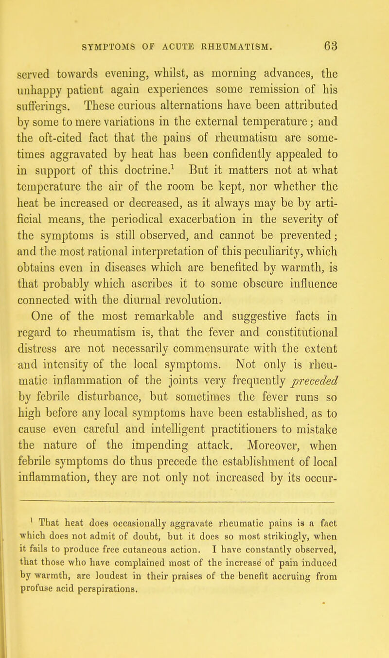 served towards evening, whilst, as morning advances, the unhappy patient again experiences some remission of his sufferings. These curious alternations have been attributed by some to mere variations in the external temperature; and the oft-cited fact that the pains of rheumatism are some- times aggravated by heat has been confidently appealed to in support of this doctrine.^ But it matters not at what temperature the air of the room be kept, nor whether the heat be increased or decreased, as it always may be by arti- ficial means, the periodical exacerbation in the severity of the symptoms is still observed, and cannot be prevented; and the most rational interpretation of this peculiarity, which obtains even in diseases which are benefited by warmth, is that probably which ascribes it to some obscure influence connected with the diurnal revolution. One of the most remarkable and suggestive facts in regard to rheumatism is, that the fever and constitutional distress are not necessarily commensurate with the extent and intensity of the local symptoms. Not only is rheu- matic inflammation of the joints very frequently preceded by febrile disturbance, but sometimes the fever runs so high before any local symptoms have been established, as to cause even careful and intelligent practitioners to mistake the nature of the impending attack. Moreover, when febrile symptoms do thus precede the establishment of local inflammation, they are not only not increased by its occur- ' That heat does occasionally aggravate rheumatic pains is a fact which does not admit of douht, but it does so most strikingly, when it fails to produce free cutaneous action. I have constantly observed, that those who have complained most of the increase of pain induced by warmth, are loudest in their praises of the benefit accruing from profuse acid perspirations.