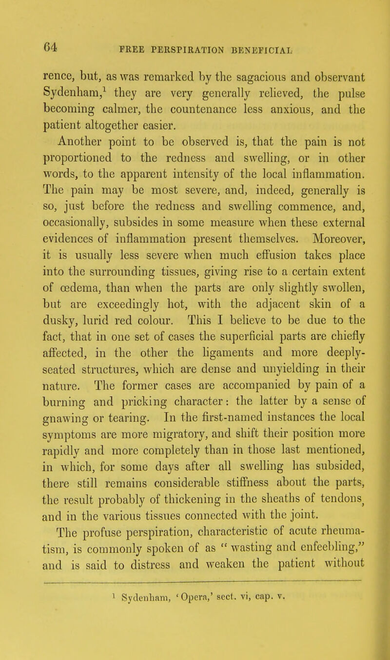 FREE PERSPIRATION BENEFICIAL rence, but, as was remarked by the sagacious and observant Sydenham,^ they are very generally relieved, the pulse becoming calmer, the countenance less anxious, and the patient altogether easier. Another point to be observed is, that the pain is not proportioned to the redness and swelling, or in other words, to the apparent intensity of the local inflammation. The pain may be most severe, and, indeed, generally is so, just before the redness and swelling commence, and, occasionally, subsides in some measure when these external evidences of inflammation present themselves. Moreover, it is usually less severe when much efl'asion takes place into the surrounding tissues, giving rise to a certain extent of oedema, than when the parts are only slightly swollen, but are exceedingly hot, with the adjacent skin of a dusky, lurid red colour. This I believe to be due to the fact, that in one set of cases the superficial parts are chiefly affected, in the other the hgameuts and more deeply- seated structures, which are dense and unyielding in their nature. The former cases are accompanied by pain of a burning and pricking character: the latter by a sense of gnawing or tearing. In the first-named instances the local symptoms are more migratory, and shift their position more rapidly and more completely than in those last mentioned, in which, for some days after all swelling has subsided, there still remains considerable stiffness about the parts, the result probably of thickening in the sheaths of tendons^ and in the various tissues connected with the joint. The profuse perspiration, characteristic of acute rheuma- tism, is commonly spoken of as  wasting and enfeebling, and is said to distress and weaken the patient without 1 Sydenham, ' Opera,' sect, vi, cap. v.