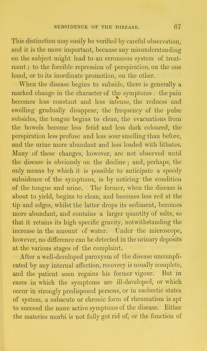 This distinction may easily be verified by careful observation, and it is the more important, because any misunderstanding on the subject might lead to an erroneous system of treat- ment ; to the forcible repression of perspiration, on the one hand, or to its inordinate promotion, on the other. When the disease begins to subside, there is generally a marked change in the character of the symptoms ; the pain becomes less constant and less intense, the redness and swelling gradually disappear, the frequency of the pulse subsides, the tongue begins to clean, the evacuations from the bowels become less fetid and less dark coloured, the perspiration less profuse and less sour smelling than before, and the urine more abundant and less loaded with lithates. Many of these changes, however, are not observed until the disease is obviously on the decline ; and, perhaps, the only means by which it is possible to anticipate a speedy subsidence of the symptoms, is by noticing the condition of the tongue and urine. The former, when the disease is about to yield, begins to clean, and becomes less red at the tip and edges, whilst the latter drops its sediment, becomes more abundant, and contains a larger quantity of salts, so that it retains its high specific gravity, notwithstanding the increase in the amount of water. Under the microscope, however, no difference can be detected in the urinary deposits at the various stages of the complaint. After a well-developed paroxysm of the disease uncompli- cated by any internal affection, recovery is usually complete, and the patient soon regains his former vigour. But in cases in which the symptoms are ill-developed, or which occur in strongly predisposed persons, or in cachectic states of system, a subacute or chronic form of rheumatism is apt to succeed the more active symptoms of the disease. Either the materies morbi is not fully got rid of, or the function of