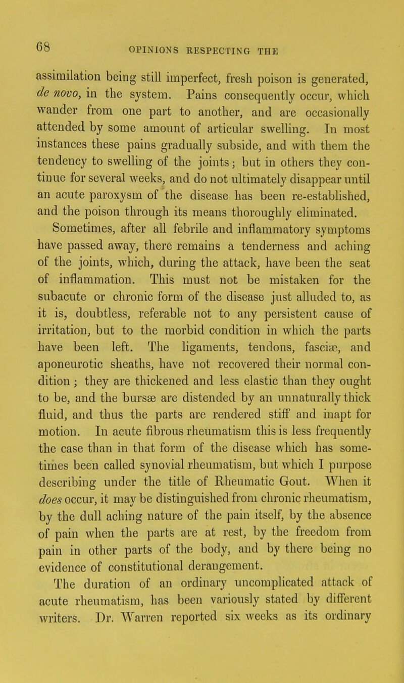 assimilation being still imperfect, fresh poison is generated, de novo, in the system. Pains consequently occur, which wander from one part to another, and are occasionally attended by some amount of articular swelling. In most instances these pains gradually subside, and with them the tendency to swelling of the joints; but in others they con- tinue for several weeks, and do not ultimately disappear until an acute paroxysm of the disease has been re-estabhslied, and the poison through its means thoroughly eliminated. Sometimes, after all febrile and inflammatory symptoms have passed away, there remains a tenderness and aching of the joints, which, during the attack, have been the seat of inflammation. This must not be mistaken for the subacute or chronic form of the disease just alluded to, as it is, doubtless, referable not to any persistent cause of irritation, but to the morbid condition in which the parts have been left. The ligaments, tendons, fasciae, and aponeurotic sheaths, have not recovered their normal con- dition ; they are thickened and less elastic than they ought to be, and the bursae are distended by an unnaturally thick fluid, and thus the parts are rendered stiff and inapt for motion. In acute fibrous rheumatism this is less frequently the case than in that form of the disease which has some- times been called synovial rheumatism, but which I purpose describing under the title of Rheumatic Gout. When it does occur, it may be distinguished from chronic rheumatism, by the dull aching nature of the pain itself, by the absence of pain when the parts are at rest, by the freedom from pain in other parts of the body, and by there being no evidence of constitutional derangement. The duration of an ordinary uncomplicated attack of acute rheumatism, has been variously stated by different writers. Dr. Warren reported six weeks as its ordinary