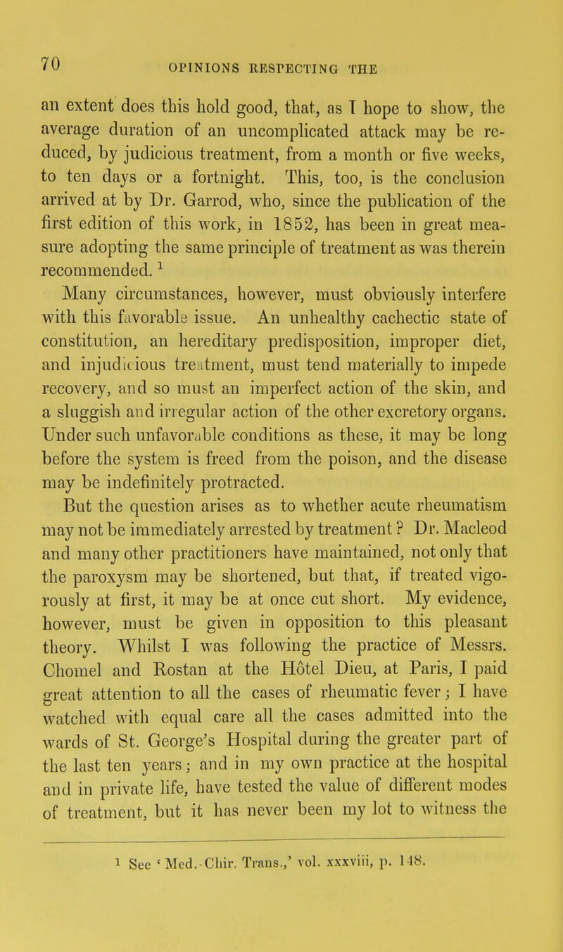 an extent does this hold good, that, as T hope to show, the average duration of an uncomplicated attack may be re- duced, by judicious treatment, from a month or five vi^eeks, to ten days or a fortnight. This, too, is the conclusion arrived at by Dr. Garrod, who, since the publication of the first edition of this work, in 1852, has been in great mea- sure adopting the same principle of treatment as was therein recommended. ^ Many circumstances, however, must obviously interfere with this favorable issue. An unhealthy cachectic state of constitution, an hereditary predisposition, improper diet, and injudicious treatment, must tend materially to impede recovery, and so must an imperfect action of the skin, and a sluggish and irregular action of the other excretory organs. Under such unfavorable conditions as these, it may be long before the system is freed from the poison, and the disease may be indefinitely protracted. But the question arises as to whether acute rheumatism may not be immediately arrested by treatment ? Dr. Macleod and many other practitioners have maintained, not only that the paroxysm may be shortened, but that, if treated vigo- rously at first, it may be at once cut short. My evidence, however, must be given in opposition to this pleasant theory. Whilst I was following the practice of Messrs, Chorael and Rostan at the Hotel Dieu, at Paris, I paid great attention to all the cases of rheumatic fever; I have M^atched with equal care all the cases admitted into the wards of St. George's Hospital during the greater part of the last ten years; aud in my own practice at the hospital and in private life, have tested the value of different modes of treatment, but it has never been my lot to Avitness the 1 See 'Med. Chir. Trans.,' vol. .xxxviii, p. 1-18.