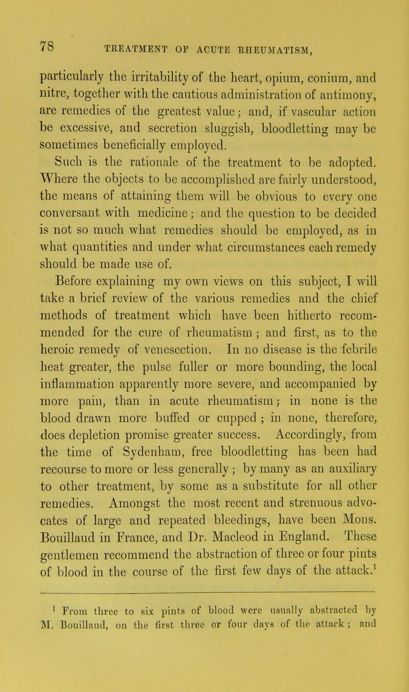 particularly the irritability of the heart, opium, conium, and nitre, together with the cautious administration of antimony, are remedies of the greatest value; and, if vascular action be excessive, and secretion sluggish, bloodletting may be sometimes beneficially employed. Such is the rationale of the treatment to be adopted. Where the objects to be accomplished are fairly understood, the means of attaining them will be obvious to every one conversant with medicine; and the question to be decided is not so much what remedies should be employed, as in what quantities and under what circumstances each remedy should be made use of. Before explaining my own views on this subject, I will take a brief review of the various remedies and the chief methods of treatment which have been hitherto recom- mended for the cure of rheumatism ; and first, as to the heroic remedy of venesection. In no disease is the febrile heat greater, the pulse fuller or more bounding, the local inflammation apparently more severe, and accompanied by more pain, than in acute rheumatism; in none is the blood drawn more bufied or cupped ; in none, therefore, does depletion promise greater success. Accordingly, from the time of Sydenham, free bloodletting has been had recourse to more or less generally; by many as an auxiliary to other treatment, by some as a substitute for all other remedies. Amongst the most recent and strenuous advo- cates of large and repeated bleedings, have been Mons. Bouillaud in France, and Dr. Macleod in England. These gentlemen recommend the abstraction of three or four pints of blood in the course of the first few days of the attack.^ ' From three to six pints of blood were usually abstracted by M. Bouillaud, on the first three or four days of the attack ; and