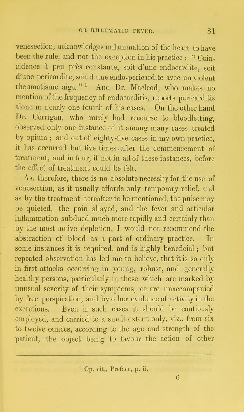 venesection, acknowledges inflammation of the heart to have been the rule, and not the exception in his practice :  Coin- cidence a pen pres constante, soit d'une endocardite, soit d'une pericardite, soit d'une endo-pericardite avec un violent rheumatisme aigu. ^ And Dr. Macleod, who makes no mention of the frequency of endocarditis, reports pericarditis alone in nearly one fourth of his cases. On the other hand Dr. Corrigan, who rarely had recourse to bloodletting, observed only one instance of it among many cases treated by opium ; and out of eighty-five cases in my own practice, it has occurred but five times after the conmiencement of treatment, and in four, if not in all of these instances, before the effect of treatment could be felt. As, therefore, there is no absolute necessity for the use of venesection, as it usually affords only temporary relief, and as by the treatment hereafter to be mentioned, the pulse may be quieted, the pain allayed, and the fever and articular inflammation subdued much more rapidly and certainly than by the most active depletion, I would not recommend the abstraction of blood as a part of ordinary practice. In some instances it is required, and is highly beneficial; but repeated observation has led me to believe, that it is so only in first attacks occurring in young, robust, and generally healthy persons, particularly in those which are marked by unusual severity of their symptoms, or are unaccompanied by free perspiration, and by other evidence of activity in the excretions. Even in such cases it should be cautiously employed, and carried to a small extent only, viz., from six to twelve ounces, according to the age and strength of the patient, the object being to favour the action of other Op. cit., Preface, p. ii. G