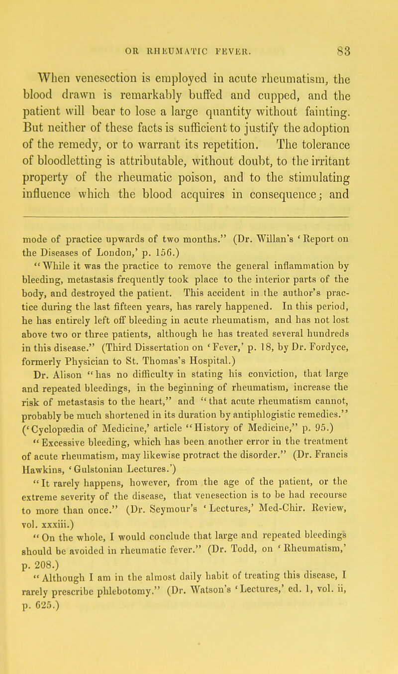 When venesection is employed in acute rheumatism, the blood drawn is remarkably buffed and cupped, and the patient will bear to lose a large quantity without fainting. But neither of these facts is sufficient to justify the adoption of the remedy, or to warrant its repetition. The tolerance of bloodletting is attributable, without doubt, to the irritant property of the rheumatic poison, and to the stimulating influence which the blood acquires in consequence; and mode of practice upwards of two months. (Dr. Willan's ' Report on the Diseases of Loudon,' p. 156.) While it was the practice to remove the general inflammation by bleeding, metastasis frequently took place to the interior parts of the body, and destroyed the patient. This accident in the author's prac- tice during the last fifteen years, has rarely happened. In this period, he has entirely left off bleeding in acute rheumatism, and has not lost above two or three patients, although he has treated several hundreds in this disease. (Third Dissertation on ' Fever,' p. 18, by Dr. Fordyce, formerly Physician to St. Thomas's Hospital.) Dr. Alison  has no difficulty in stating his conviction, that large and repeated bleedings, in the beginning of rheumatism, increase the risk of metastasis to the heart, and that acute rheumatism cannot, probably be much shortened in its duration by antiphlogistic remedies. ('Cyclopaedia of Medicine,' article History of Medicine, p. 95.)  Excessive bleeding, which has been another error in the treatment of acute rheumatism, may likewise protract the disorder. (Dr. Francis Hawkins, 'Gulstonian Lectures.')  It rarely happens, however, from the age of the patient, or the extreme severity of the disease, that venesection is to be had recourse to more than once. (Dr. Seymour's ' Lectures,' Med-Chir. Review, vol. xxxiii.)  On the whole, I would conclude that large and repeated bleedings should be avoided in rheumatic fever. (Dr. Todd, on ' Rheumatism,' p. 208.)  Although I am in the almost daily habit of treating this disease, I rarely prescribe phlebotomy. (Dr. Watson's 'Lectures,' ed. 1, vol. ii, p. 625.)