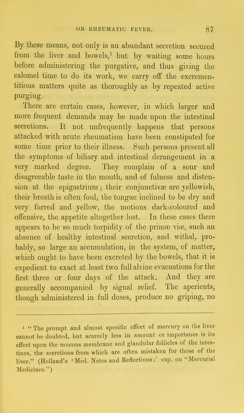 By these means, not only is an abundant secretion secured from the liver and bowels,^ but by waiting some hours before administering the purgative, and thus giving the calomel time to do its work, we carry off the excremen- titious matters quite as thoroughly as by repeated active purging. There are certain cases, however, in which larger and more frequent demands may be made upon the intestinal secretions. It not unfrequently happens that persons attacked with acute rheumatism have been constipated for some time prior to their illness. Such persons present all the symptoms of biliary and intestinal derangement in a very marked degree. They complain of a sour and disagreeable taste in the mouth, and of fulness and disten- sion at the epigastrium; their conjunctivae are yellowish, their breath is often foul, the tongue inclined to be dry and very furred and yellow, the motions dark-coloured and offensive, the appetite altogether lost. In these cases there appears to be so much torpidity of the primte viae, such an absence of healthy intestinal secretion, and withal, pro- bably, so large an accumulation, in the system, of matter, which ought to have been excreted by the bowels, that it is expedient to exact at least two full alvine evacuations for the first three or four days of the attack. And they are generally accompanied by signal relief. The aperients, though administered in full doses, produce no griping, no »  The prompt and almost specific effect of mercury on the liver cannot be doubted, but scarcely less in amount or importance is its effect upon the mucous membrane and glandular follicles of the intes- tines, the secretions from which are often mistaken for those of the liver. (Holland's ' Med. Notes and Reflections ;' cap. on Mercurial Medicines.)