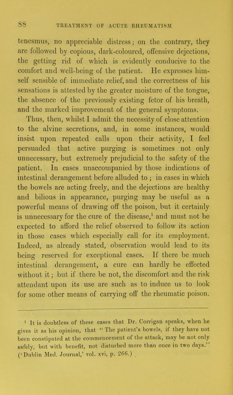 tenesmus, no appreciable distress; on the contrary, they are followed by copious, dark-coloured, offensive dejections, the getting rid of which is evidently conducive to the comfort and well-being of the patient. lie expresses him- self sensible of immediate relief, and the correctness of his sensations is attested by the greater moisture of the tongue, the absence of the previously existing fetor of his breath, and the marked improvement of the general symptoms. Thus, then, whilst I admit the necessity of close attention to the alvine secretions, and, in some instances, would insist upon repeated calls upon their activity, T feel persuaded that active purging is sometimes not only unnecessary, but extremely prejudicial to the safety of the patient. In cases unaccompanied by those indications of intestinal derangement before alluded to ; in cases in which the bowels are acting freely, and the dejections are healthy and bilious in appearance, purging may be useful as a powerful means of drawing off the poison, but it certainly is unnecessary for the cure of the disease,^ and must not be expected to afford the relief observed to follow its action in those cases which especially call for its employment. Indeed, as already stated, observation would lead to its being reserved for exceptional cases. If there be much intestinal derangement, a cure can hardly be effected without it; but if there be not, the discomfort and the risk attendant upon its use are such as to induce us to look for some other means of carrying off the rheumatic poison. ' It is doubtless of these cases that Dr. Corrigan speaks, when he gives it as his opinion, that  The patient's bowels, if they have not been constipated at the commencement of the attack, may be not only safely, but with benefit, not disturbed more than once in two days. (' Dublin Med. Journal,' vol. xvi, p. 2(i(!.)