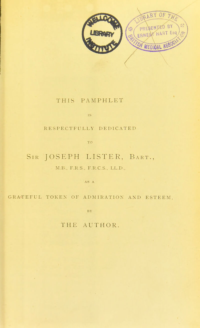 THIS PAMPHLET IS RESPECTFULLY DEDICATED TO Sir JOSEPH LISTER, Bart., M.B.. F.R.S , F.R.C.S., LL.D., AS A GRA-TEFUL TOKEN OF ADMIRATION AND ESTEEM, BY THE AUTHOR.