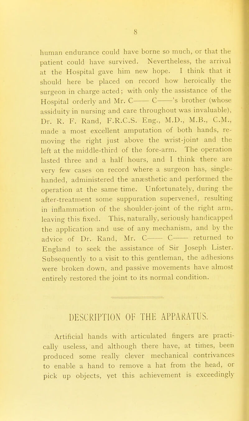 human endurance could have borne so much, or that the patient could have survived. Nevertheless, the arrival at the Hospital gave him new hope. I think that it should here be placed on record how heroically the surgeon in charge acted; with only the assistance of the Hospital orderly and Mr. C C 's brother (whose assiduity in nursing and care throughout was invaluable). Dr. R. F. Rand, F.R.C.S. Eng., M.D., M.B., CM., made a most excellent amputation of both hands, re- moving the right just above the wrist-joint and the left at the middle-third of the fore-arm. The operation lasted three and a half hours, and I think there are very few cases on record where a surgeon has, single- handed, administered the anaesthetic and performed the operation at the same time. Unfortunately, during the after-treatment some suppuration supervened, resulting in inflammation of the shoulder-joint of the right arm, leaving this fixed. This, naturally, seriously handicapped the application and use of any mechanism, and by the advice of Dr. Rand, Mr. C C returned to England to seek the assistance of Sir Joseph Lister. Subsequently to a visit to this gentleman, the adhesions were broken down, and passive movements have almost entirely restored the joint to its normal condition. DESCRIPTION OF THE APPARATUS. Artificial hands with articulated fingers are practi- cally useless, and although there have, at times, been produced some really clever mechanical contrivances to enable a hand to remove a hat from the head, or pick up objects, yet this achievement is exceedingly