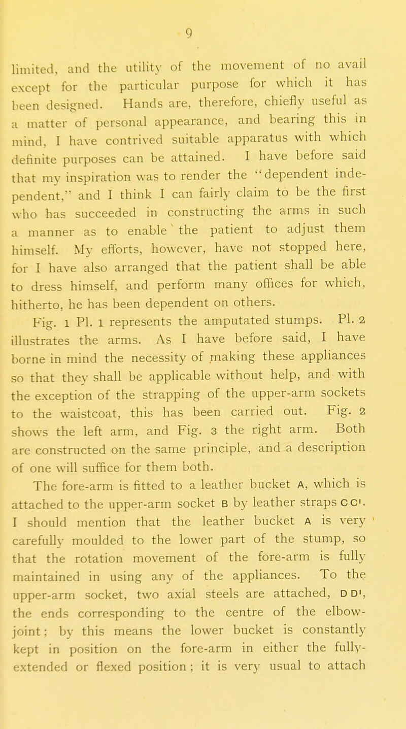 limited, and the utility of the movement of no avail except for the particular purpose for which it has been designed. Hands are, therefore, chiefly useful as a matter of personal appearance, and bearing this m mind, I have contrived suitable apparatus with which definite purposes can be attained. I have before said that my inspiration was to render the dependent inde- pendent, and I think I can fairly claim to be the first who has succeeded in constructing the arms in such a manner as to enable ' the patient to adjust them himself. My efforts, however, have not stopped here, for I have also arranged that the patient shall be able to dress himself, and perform many offices for which, hitherto, he has been dependent on others. Fig. 1 PI. 1 represents the amputated stumps. PI. 2 illustrates the arms. As I have before said, I have borne in mind the necessity of making these apphances so that they shall be appHcable without help, and with the exception of the strapping of the upper-arm sockets to the waistcoat, this has been carried out. Fig. 2 shows the left arm, and Fig. 3 the right arm. Both are constructed on the same principle, and a description of one will suffice for them both. The fore-arm is fitted to a leather bucket A, which is attached to the upper-arm socket B by leather straps cc I should mention that the leather bucket A is very carefully moulded to the lower part of the stump, so that the rotation movement of the fore-arm is fully maintained in using any of the appliances. To the upper-arm socket, two axial steels are attached, D D', the ends corresponding to the centre of the elbow- joint ; by this means the lower bucket is constantly kept in position on the fore-arm in either the fully- extended or flexed position ; it is very usual to attach