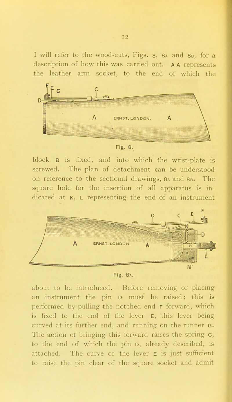 I will refer to the wood-cuts, Figs. 8, 8a and 8b, for a description of how this was carried out. a a represents the leather arm socket, to the end of which the Fig. 8. block B is fixed, and into which the wrist-plate is screwed. The plan of detachment can be understood on reference to the sectional drawings, 8a and 8b. The square hole for the insertion of all apparatus is m- dicated at K, L representing the end of an instrument Fig. 8a. about to be introduced. Before removing or placing an instrument the pin D must be raised; this is performed by pulling the notched end F forward, which is fixed to the end of the lever E, this lever being curved at its further end, and running on the runner G. The action of bringing this forward raises the spring c, to the end of which the pin d, alreadj- described, is attyched. The curve of the lever E is just sufficient to raise the pin clear of the square socket and admit