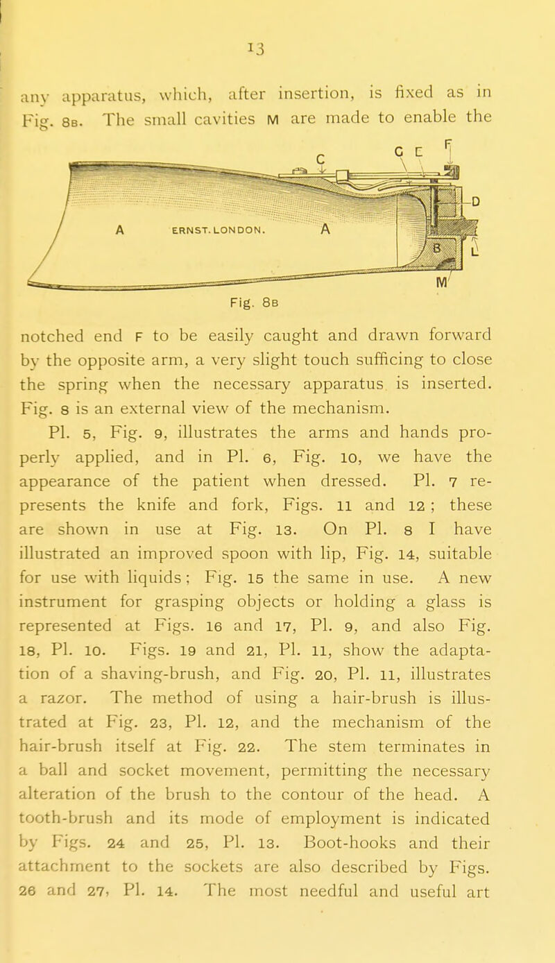 any apparatus, which, after insertion, is fixed as in Fig. 8b. The small cavities M are made to enable the Fig. 8b notched end F to be easily caught and drawn forward by the opposite arm, a very slight touch sufficing to close the spring when the necessary apparatus is inserted. Fig. 8 is an external view of the mechanism. PI. 5, Fig. 9, illustrates the arms and hands pro- perly applied, and in PI. 6, Fig. lo, we have the appearance of the patient when dressed. PI. 7 re- presents the knife and fork, Figs, ii and 12 ; these are shown in use at Fig. 13. On PI. s I have illustrated an improved spoon with lip, Fig. 14, suitable for use with liquids; Fig. 15 the same in use. A new instrument for grasping objects or holding a glass is represented at Figs. 16 and 17, PI. 9, and also Fig. 18, PI. 10. Figs. 19 and 21, PI. 11, show the adapta- tion of a shaving-brush, and Fig. 20, PI. 11, illustrates a razor. The method of using a hair-brush is illus- trated at Fig. 23, PI. 12, and the mechanism of the hair-brush itself at Fig. 22. The stem terminates in a ball and socket movement, permitting the necessary alteration of the brush to the contour of the head. A tooth-brush and its mode of employment is indicated by Figs. 24 and 25, PI. 13. Boot-hooks and their attachment to the sockets are also described by Figs. 26 and 27, PI. 14. The most needful and useful art