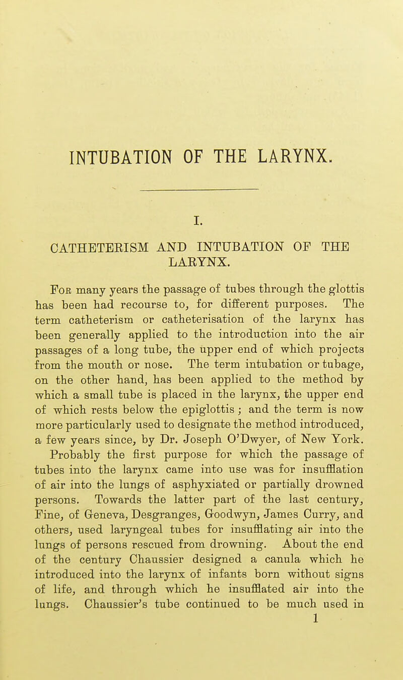 INTUBATION OF THE LARYNX. i. CATHETERISM AND INTUBATION OF THE LARYNX. For many years the passage of tubes through the glottis has been had recourse to, for different purposes. The term catheterism or catheterisation of the larynx has been generally applied to the introduction into the air passages of a long tube, the upper end of which projects from the mouth or nose. The term intubation or tubage, on the other hand, has been applied to the method by which a small tube is placed in the larynx, the upper end of which rests below the epiglottis; and the term is now more particularly used to designate the method introduced, a few years since, by Dr. Joseph O'Dwyer, of New Yoi'k. Probably the first purpose for which the passage of tubes into the larynx came into use was for insufflation of air into the lungs of asphyxiated or partially drowned persons. Towards the latter part of the last century, Fine, of Geneva, Desgranges, Goodwyn, James Ourry, and others, used laryngeal tubes for insufflating air into the lungs of persons rescued from drowning. About the end of the century Chaussier designed a canula which he introduced into the larynx of infants born without signs of life, and through which he insufflated air into the lungs. Chaussier's tube continued to be much used in