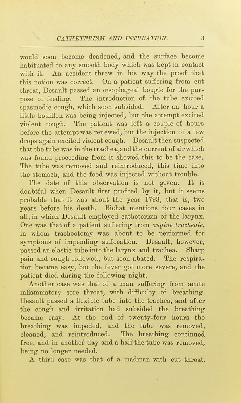 would soon become deadened, and the surface become habituated to any smooth body which was kept in contact with it. An accident threw in his way the proof that this notion was correct. On a patient suffering from cut throat, Desault passed an oesophageal bougie for the pur- pose of feeding. The introduction of the tube excited spasmodic cough, which soon subsided. After an hour a little bouillon was being injected, but the attempt excited violent cough. The patient was left a couple of hours before the attempt was renewed, but the injection of a few drops again excited violent cough. Desault then suspected that the tube was in the trachea, and the current of air which was found proceeding from it showed this to be the case. The tube was removed and reintroduced, this time into the stomach, and the food was injected without trouble. The date of this observation is not given. It is doubtful when Desault first profited by it, but it seems probable that it was about the year 1793, that is, two years before his death. Bichat mentions four cases in all, in which Desault employed catheterism of the larynx. One was that of a patient suffering from angine tracheale, in whom tracheotomy was about to be performed for symptoms of impending suffocation. Desault, however, passed an elastic tube into the larynx and trachea. Sharp pain and cough followed, but soon abated. The respira- tion became easy, but the fever got more severe, and the patient died during the following night. Another case was that of a man suffering from acute inflammatory sore throat, with difficulty of breathing. Desault passed a flexible tube into the trachea, and after the cough and irritation had subsided the breathing became easy. At the end of twenty-four hours the breathing was impeded, and the tube was removed, cleaned, and reintroduced. The breathing continued free, and in another day and a half the tube was removed, being no longer needed. A third case was that of a madman with cut throat.